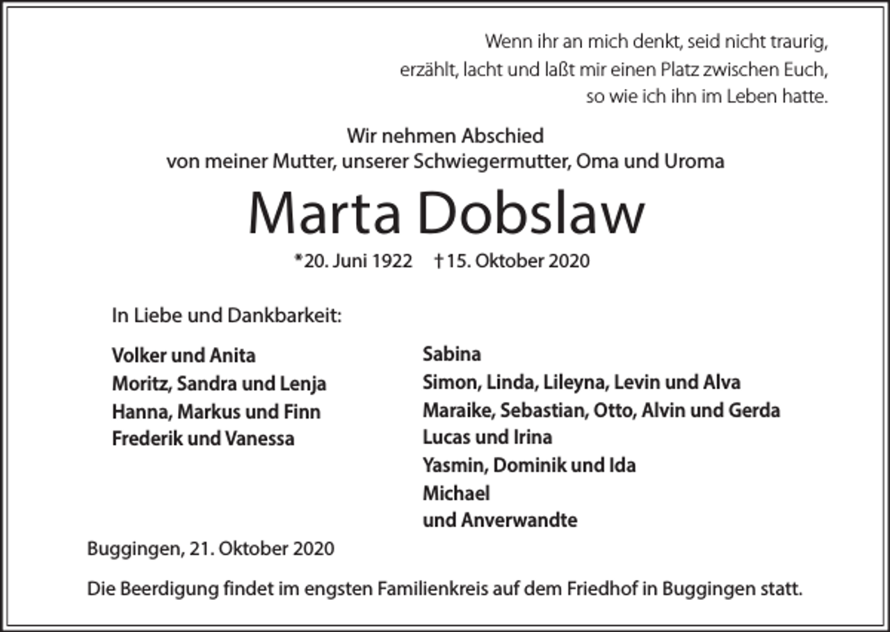 <p>Wenn ihr an mich denkt, seid nicht traurig,<br />erzählt, lacht und laßt mir einen Platz zwischen Euch,<br />so wie ich ihn im Leben hatte.</p><p>Wir nehmen Abschied<br />von meiner Mutter, unserer Schwiegermutter, Oma und Uroma</p><p>Marta Dobslaw<br />*20. Juni 1922</p><p>† 15. Oktober 2020</p><p>In Liebe und Dankbarkeit:<br />Volker und Anita<br />Moritz, Sandra und Lenja<br />Hanna, Markus und Finn<br />Frederik und Vanessa</p><p>Sabina<br />Simon, Linda, Lileyna, Levin und Alva<br />Maraike, Sebastian, Otto, Alvin und Gerda<br />Lucas und Irina<br />Yasmin, Dominik und Ida<br />Michael<br />und Anverwandte</p><p>Buggingen, 21. Oktober 2020<br />Die Beerdigung findet im engsten Familienkreis auf dem Friedhof in Buggingen statt.</p>