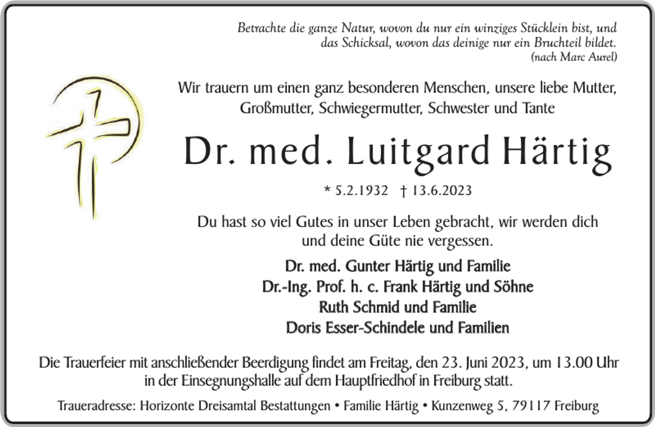 <p>Betrachte die ganze Natur, wovon du nur ein winziges Stücklein bist, und<br />das Schicksal, wovon das deinige nur ein Bruchteil bildet.</p><p>(nach Marc Aurel)</p><p>Wir trauern um einen ganz besonderen Menschen, unsere liebe Mutter,<br />Großmutter, Schwiegermutter, Schwester und Tante</p><p>Dr. med. Luitgard Härtig<br />* 5.2.1932 † 13.6.2023</p><p>Du hast so viel Gutes in unser Leben gebracht, wir werden dich<br />und deine Güte nie vergessen.<br />Dr. med. Gunter Härtig und Familie<br />Dr.-Ing. Prof. h. c. Frank Härtig und Söhne<br />Ruth Schmid und Familie<br />Doris Esser-Schindele und Familien<br />Die Trauerfeier mit anschließender Beerdigung findet am Freitag, den 23. Juni 2023, um 13.00 Uhr<br />in der Einsegnungshalle auf dem Hauptfriedhof in Freiburg statt.<br />Traueradresse: Horizonte Dreisamtal Bestattungen • Familie Härtig • Kunzenweg 5, 79117 Freiburg</p>