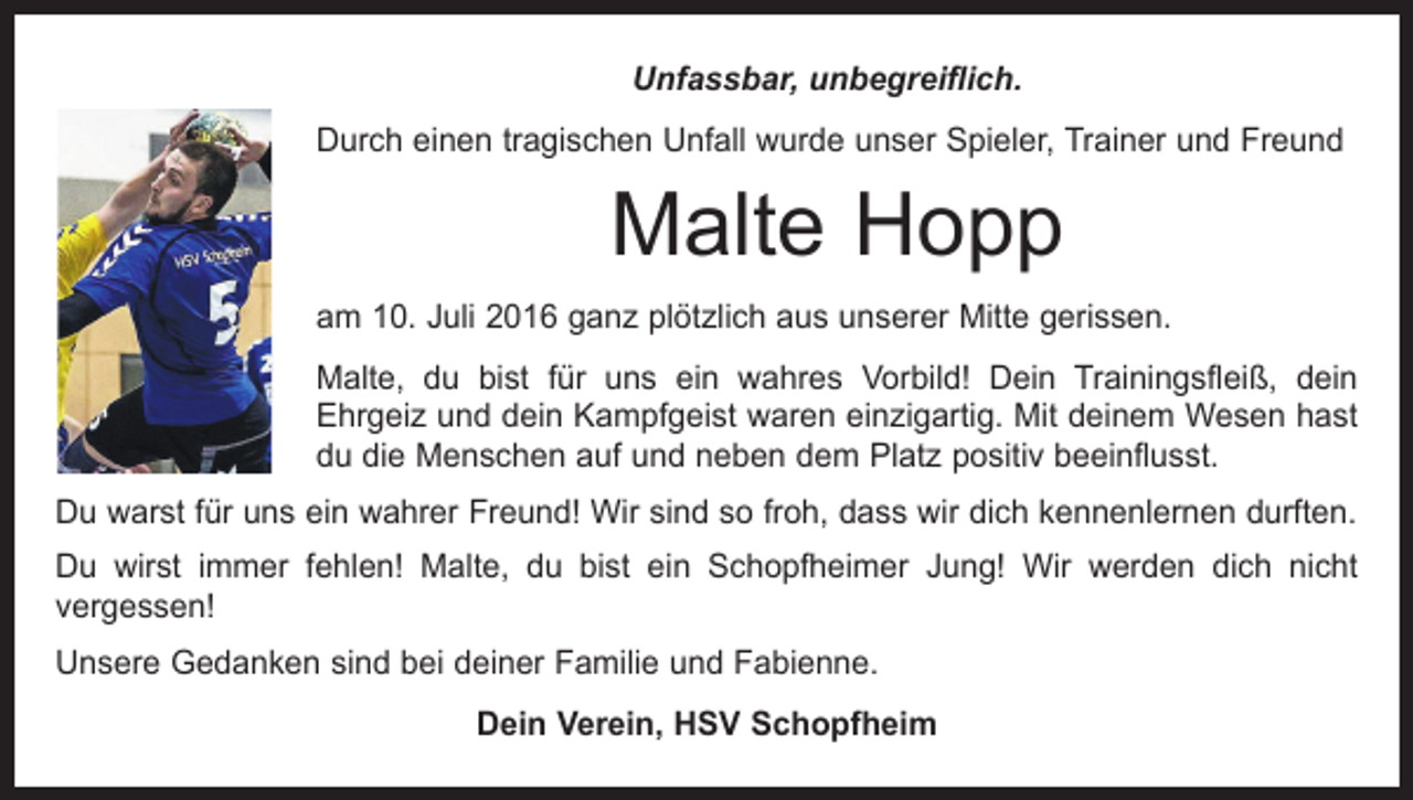 <p>Unfassbar, unbegreiflich.<br />Durch einen tragischen Unfall wurde unser Spieler, Trainer und Freund</p><p>Malte Hopp<br />am 10. Juli 2016 ganz plötzlich aus unserer Mitte gerissen.<br />Malte, du bist für uns ein wahres Vorbild! Dein Trainingsfleiß, dein<br />Ehrgeiz und dein Kampfgeist waren einzigartig. Mit deinem Wesen hast<br />du die Menschen auf und neben dem Platz positiv beeinflusst.<br />Du warst für uns ein wahrer Freund! Wir sind so froh, dass wir dich kennenlernen durften.<br />Du wirst immer fehlen! Malte, du bist ein Schopfheimer Jung! Wir werden dich nicht<br />­vergessen!<br />Unsere Gedanken sind bei deiner Familie und Fabienne.<br />Dein Verein, HSV Schopfheim</p>