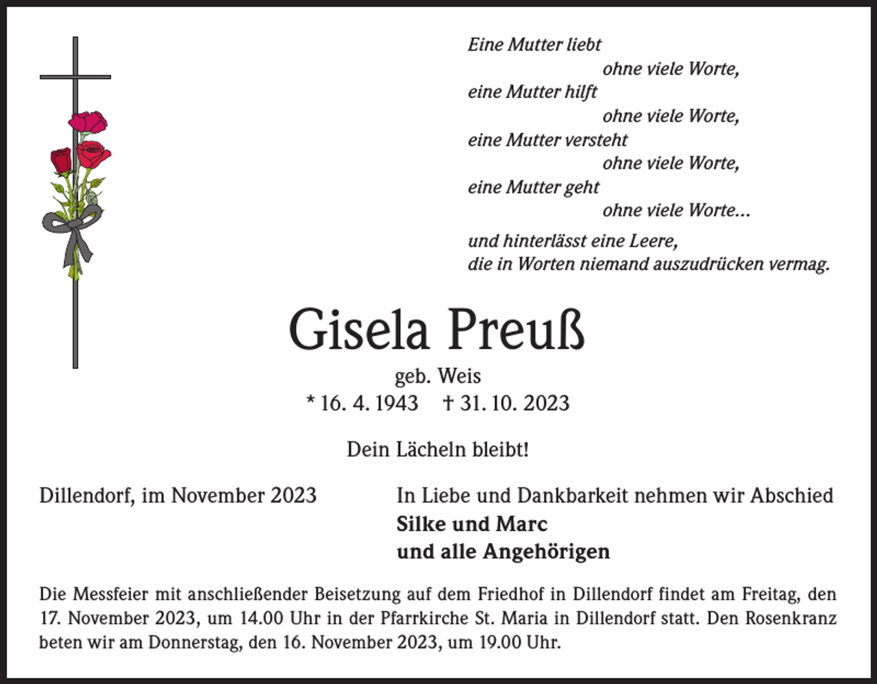 <p>Eine Mutter liebt</p><p>ohne viele Worte,<br />eine Mutter hilft</p><p>ohne viele Worte,<br />eine Mutter versteht</p><p>ohne viele Worte,<br />eine Mutter geht</p><p>ohne viele Worte...<br />und hinterlässt eine Leere,<br />die in Worten niemand auszudrücken vermag.</p><p>Gisela Preuß<br />geb. Weis<br />* 16. 4. 1943 † 31. 10. 2023<br />Dein Lächeln bleibt!<br />Dillendorf, im November 2023</p><p>In Liebe und Dankbarkeit nehmen wir Abschied<br />Silke und Marc<br />und alle Angehörigen</p><p>Die Messfeier mit anschließender Beisetzung auf dem Friedhof in Dillendorf findet am Freitag, den<br />17. November 2023, um 14.00 Uhr in der Pfarrkirche St. Maria in Dillendorf statt. Den Rosenkranz<br />beten wir am Donnerstag, den 16. November 2023, um 19.00 Uhr.</p>