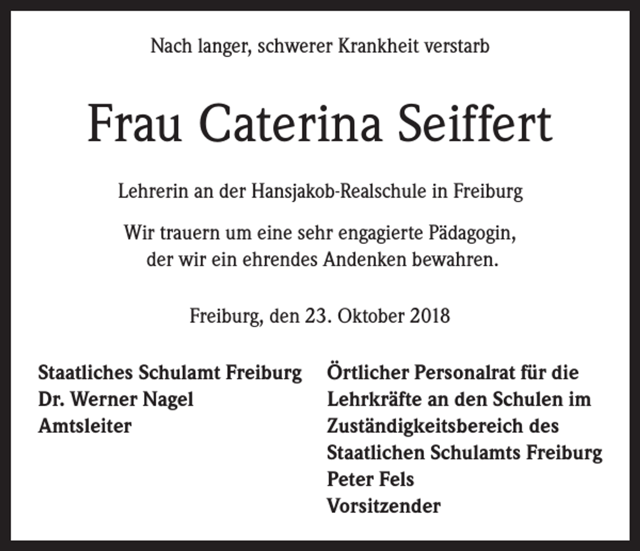 <p>Nach langer, schwerer Krankheit verstarb</p><p>Frau Caterina Seiffert<br />Lehrerin an der Hansjakob-Realschule in Freiburg<br />Wir trauern um eine sehr engagierte Pädagogin,<br />der wir ein ehrendes Andenken bewahren.<br />Freiburg, den 23. Oktober 2018<br />Staatliches Schulamt Freiburg<br />Dr. Werner Nagel<br />Amtsleiter</p><p>Örtlicher Personalrat für die<br />Lehrkräfte an den Schulen im<br />Zuständigkeitsbereich des<br />Staatlichen Schulamts Freiburg<br />Peter Fels<br />Vorsitzender</p>