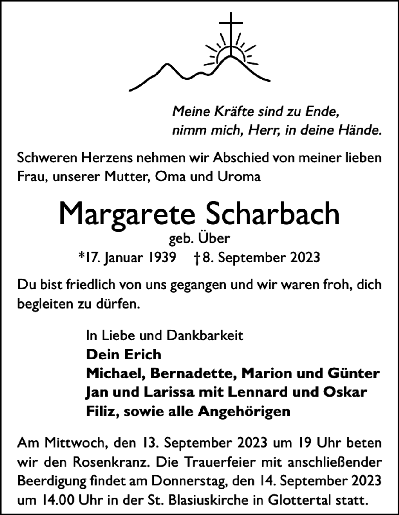 <p>Meine Kräfte sind zu Ende,<br />nimm mich, Herr, in deine Hände.<br />Schweren Herzens nehmen wir Abschied von meiner lieben<br />Frau, unserer Mutter, Oma und Uroma</p><p>Margarete Scharbach<br />geb. Über<br />*17. Januar 1939 † 8. September 2023</p><p>Du bist friedlich von uns gegangen und wir waren froh, dich<br />begleiten zu dürfen.<br />In Liebe und Dankbarkeit<br />Dein Erich<br />Michael, Bernadette, Marion und Günter<br />Jan und Larissa mit Lennard und Oskar<br />Filiz, sowie alle Angehörigen<br />Am Mittwoch, den 13. September 2023 um 19 Uhr beten<br />wir den Rosenkranz. Die Trauerfeier mit anschließender<br />Beerdigung findet am Donnerstag, den 14. September 2023<br />um 14.00 Uhr in der St. Blasiuskirche in Glottertal statt.</p>