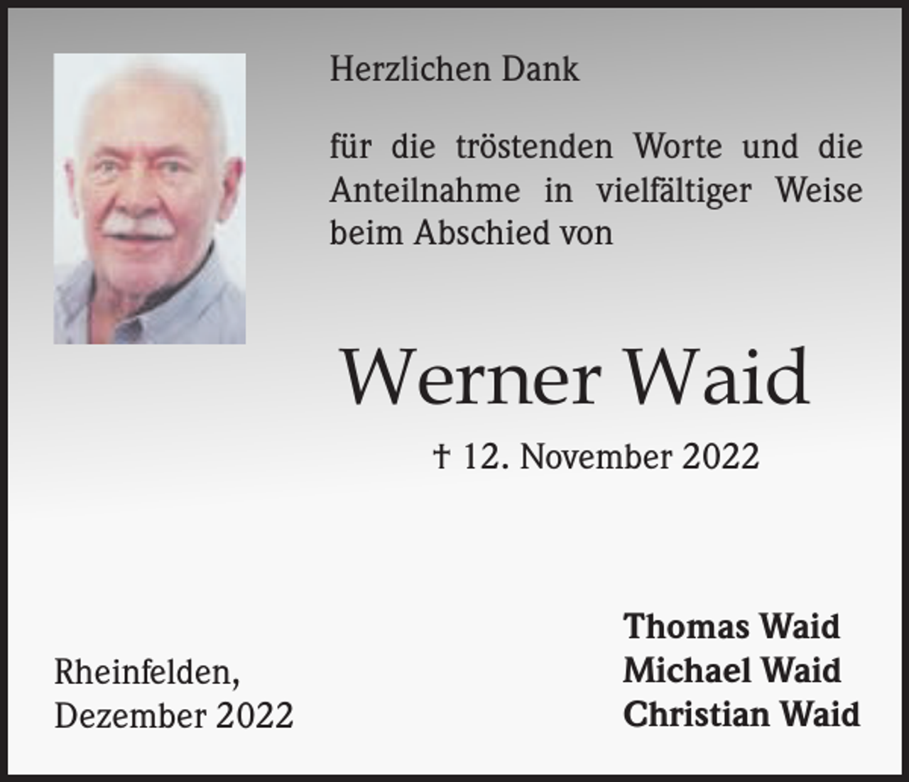 <p>Herzlichen Dank<br />für die tröstenden Worte und die<br />Anteilnahme in vielfältiger Weise<br />beim Abschied von</p><p>Werner Waid<br />† 12. November 2022</p><p>Rheinfelden,<br />Dezember 2022</p><p>Thomas Waid<br />Michael Waid<br />Christian Waid</p>