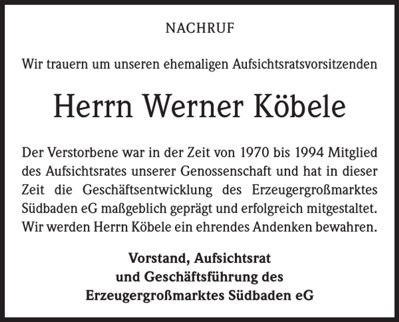 <p>NACHRUF<br />Wir trauern um unseren ehemaligen Aufsichtsratsvorsitzenden</p><p>Herrn Werner Köbele<br />Der Verstorbene war in der Zeit von 1970 bis 1994 Mitglied<br />des Aufsichtsrates unserer Genossenschaft und hat in dieser<br />Zeit die Geschäftsentwicklung des Erzeugergroßmarktes<br />Südbaden eG maßgeblich geprägt und erfolgreich mitgestaltet.<br />Wir werden Herrn Köbele ein ehrendes Andenken bewahren.<br />Vorstand, Aufsichtsrat<br />und Geschäftsführung des<br />Erzeugergroßmarktes Südbaden eG</p>