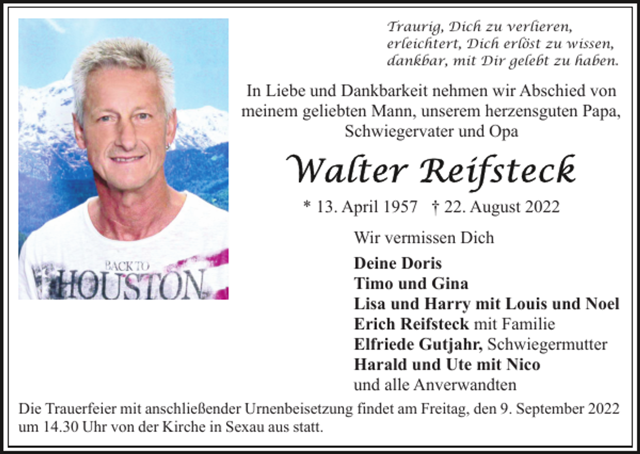 <p>Traurig, Dich zu verlieren,<br />erleichtert, Dich erlöst zu wissen,<br />dankbar, mit Dir gelebt zu haben.</p><p>In Liebe und Dankbarkeit nehmen wir Abschied von<br />meinem geliebten Mann, unserem herzensguten Papa,<br />Schwiegervater und Opa</p><p>* 13. April 1957 † 22. August 2022<br />Wir vermissen Dich<br />Deine Doris<br />Timo und Gina<br />Lisa und Harry mit Louis und Noel<br />Erich Reifsteck mit Familie<br />Elfriede Gutjahr, Schwiegermutter<br />Harald und Ute mit Nico<br />und alle Anverwandten<br />Die Trauerfeier mit anschließender Urnenbeisetzung findet am Freitag, den 9. September 2022<br />um 14.30 Uhr von der Kirche in Sexau aus statt.</p>