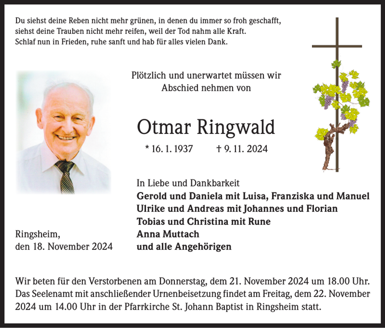 <p>Du siehst deine Reben nicht mehr grünen, in denen du immer so froh geschafft,<br />siehst deine Trauben nicht mehr reifen, weil der Tod nahm alle Kraft.<br />Schlaf nun in Frieden, ruhe sanft und hab für alles vielen Dank.</p><p>Plötzlich und unerwartet müssen wir<br />Abschied nehmen von</p><p>Otmar Ringwald<br />* 16. 1. 1937</p><p>Ringsheim,<br />den 18. November 2024</p><p>† 9. 11. 2024</p><p>In Liebe und Dankbarkeit<br />Gerold und Daniela mit Luisa, Franziska und Manuel<br />Ulrike und Andreas mit Johannes und Florian<br />Tobias und Christina mit Rune<br />Anna Muttach<br />und alle Angehörigen</p><p>Wir beten für den Verstorbenen am Donnerstag, dem 21. November 2024 um 18.00 Uhr.<br />Das Seelenamt mit anschließender Urnenbeisetzung findet am Freitag, dem 22. November<br />2024 um 14.00 Uhr in der Pfarrkirche St. Johann Baptist in Ringsheim statt.</p>