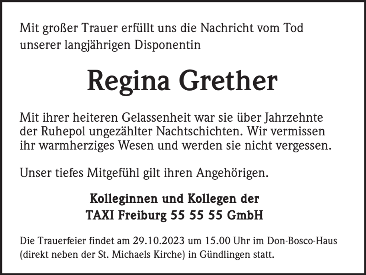 <p>Mit großer Trauer erfüllt uns die Nachricht vom Tod<br />unserer langjährigen Disponentin</p><p>Regina Grether<br />Mit ihrer heiteren Gelassenheit war sie über Jahrzehnte<br />der Ruhepol ungezählter Nachtschichten. Wir vermissen<br />ihr warmherziges Wesen und werden sie nicht vergessen.<br />Unser tiefes Mitgefühl gilt ihren Angehörigen.<br />Kolleginnen und Kollegen der<br />TAXI Freiburg GmbH<br />Die Trauerfeier findet am 29.10.2023 um 15.00 Uhr im Don-Bosco-Haus<br />(direkt neben der St. Michaels Kirche) in Gündlingen statt.</p>