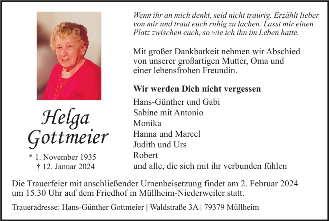 <p>Wenn ihr an mich denkt, seid nicht traurig. Erzählt lieber<br />von mir und traut euch ruhig zu lachen. Lasst mir einen<br />Platz zwischen euch, so wie ich ihn im Leben hatte.</p><p>Mit großer Dankbarkeit nehmen wir Abschied<br />von unserer großartigen Mutter, Oma und<br />einer lebensfrohen Freundin.</p><p>Helga<br />Gottmeier<br />* 1. November 1935<br />† 12. Januar 2024</p><p>Wir werden Dich nicht vergessen<br />Hans-Günther und Gabi<br />Sabine mit Antonio<br />Monika<br />Hanna und Marcel<br />Judith und Urs<br />Robert<br />und alle, die sich mit ihr verbunden fühlen</p><p>Die Trauerfeier mit anschließender Urnenbeisetzung findet am 2. Februar 2024<br />um 15.30 Uhr auf dem Friedhof in Müllheim-Niederweiler statt.<br />Traueradresse: Hans-Günther Gottmeier | Waldstraße 3A | 79379 Müllheim</p>