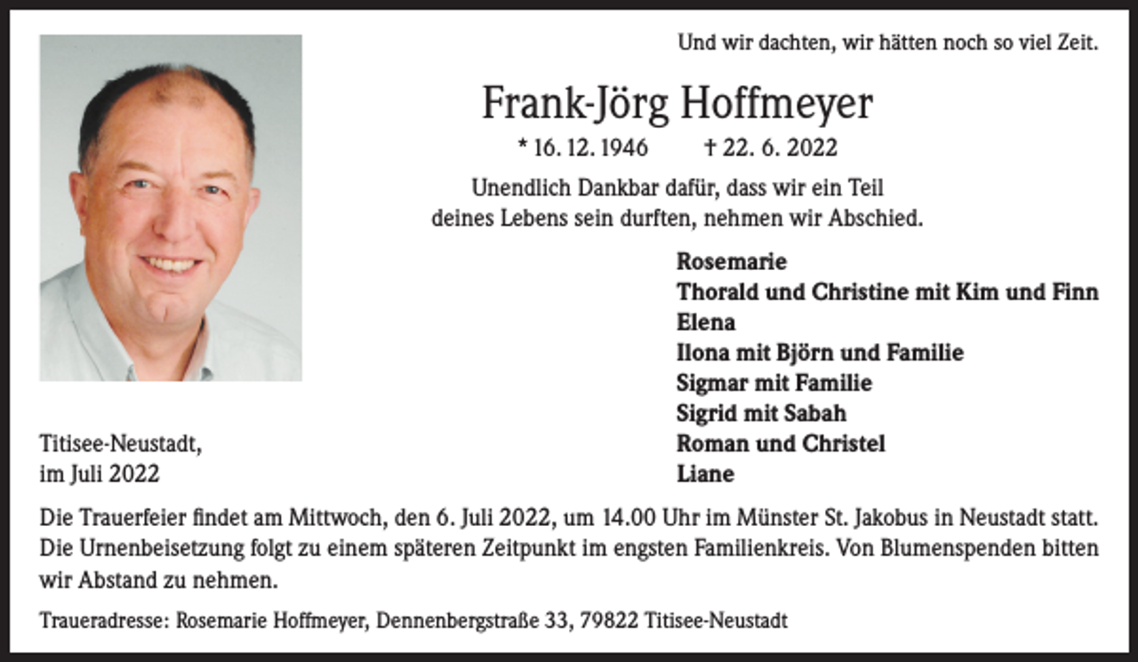 <p>Und wir dachten, wir hätten noch so viel Zeit.</p><p>Frank-Jörg Hoffmeyer<br />* 16. 12. 1946</p><p>† 22. 6. 2022</p><p>Unendlich Dankbar dafür, dass wir ein Teil<br />deines Lebens sein durften, nehmen wir Abschied.</p><p>Titisee-Neustadt,<br />im Juli 2022</p><p>Rosemarie<br />Thorald und Christine mit Kim und Finn<br />Elena<br />Ilona mit Björn und Familie<br />Sigmar mit Familie<br />Sigrid mit Sabah<br />Roman und Christel<br />Liane</p><p>Die Trauerfeier findet am Mittwoch, den 6. Juli 2022, um 14.00 Uhr im Münster St. Jakobus in Neustadt statt.<br />Die Urnenbeisetzung folgt zu einem späteren Zeitpunkt im engsten Familienkreis. Von Blumenspenden bitten<br />wir Abstand zu nehmen.<br />Traueradresse: Rosemarie Hoffmeyer, Dennenbergstraße 33, 79822 Titisee-Neustadt</p>