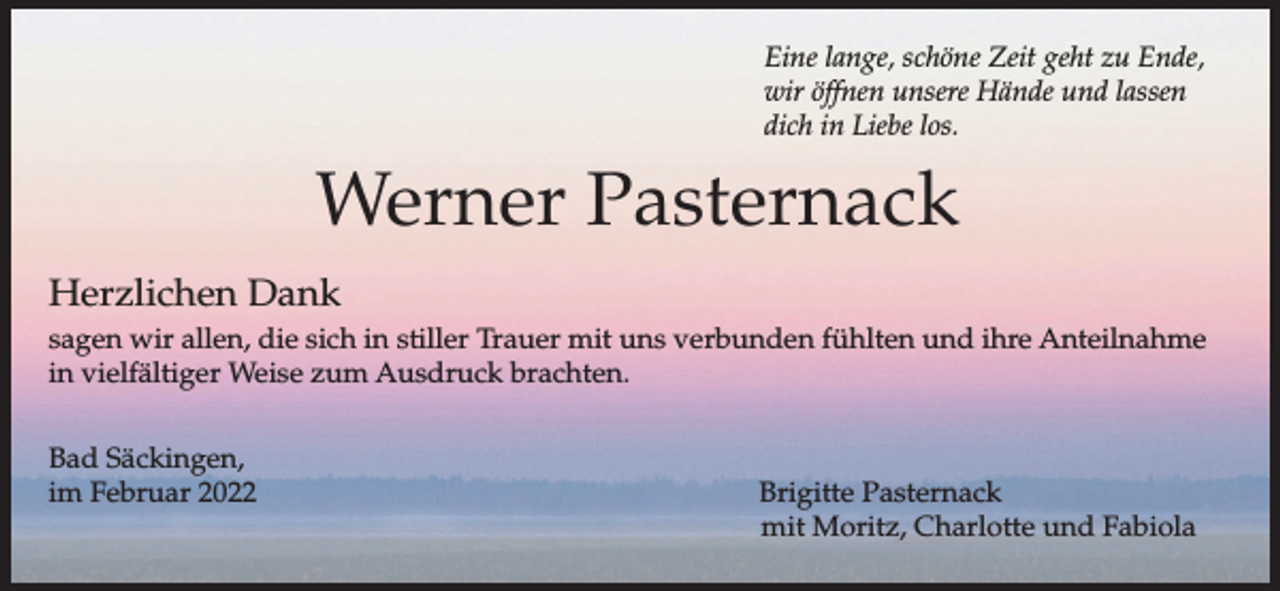 <p>Eine lange, schöne Zeit geht zu Ende,<br />wir öffnen unsere Hände und lassen<br />dich in Liebe los.</p><p>Werner Pasternack<br />Herzlichen Dank<br />sagen wir allen, die sich in stiller Trauer mit uns verbunden fühlten und ihre Anteilnahme<br />in vielfältiger Weise zum Ausdruck brachten.<br />Bad Säckingen,<br />im Februar 2022</p><p>Brigitte Pasternack<br />mit Moritz, Charlotte und Fabiola</p>