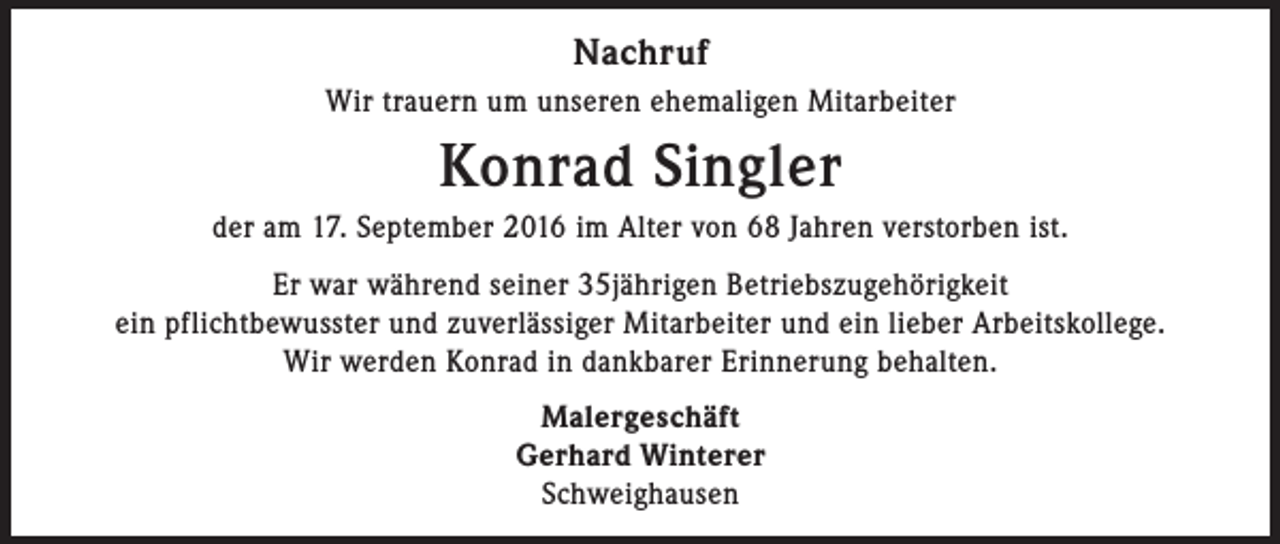 <p>Nachruf<br />Wir trauern um unseren ehemaligen Mitarbeiter</p><p>Konrad Singler<br />der am 17. September 2016 im Alter von 68 Jahren verstorben ist.<br />Er war während seiner 35jährigen Betriebszugehörigkeit<br />ein pflichtbewusster und zuverlässiger Mitarbeiter und ein lieber Arbeitskollege.<br />Wir werden Konrad in dankbarer Erinnerung behalten.<br />Malergeschäft<br />Gerhard Winterer<br />Schweighausen</p>