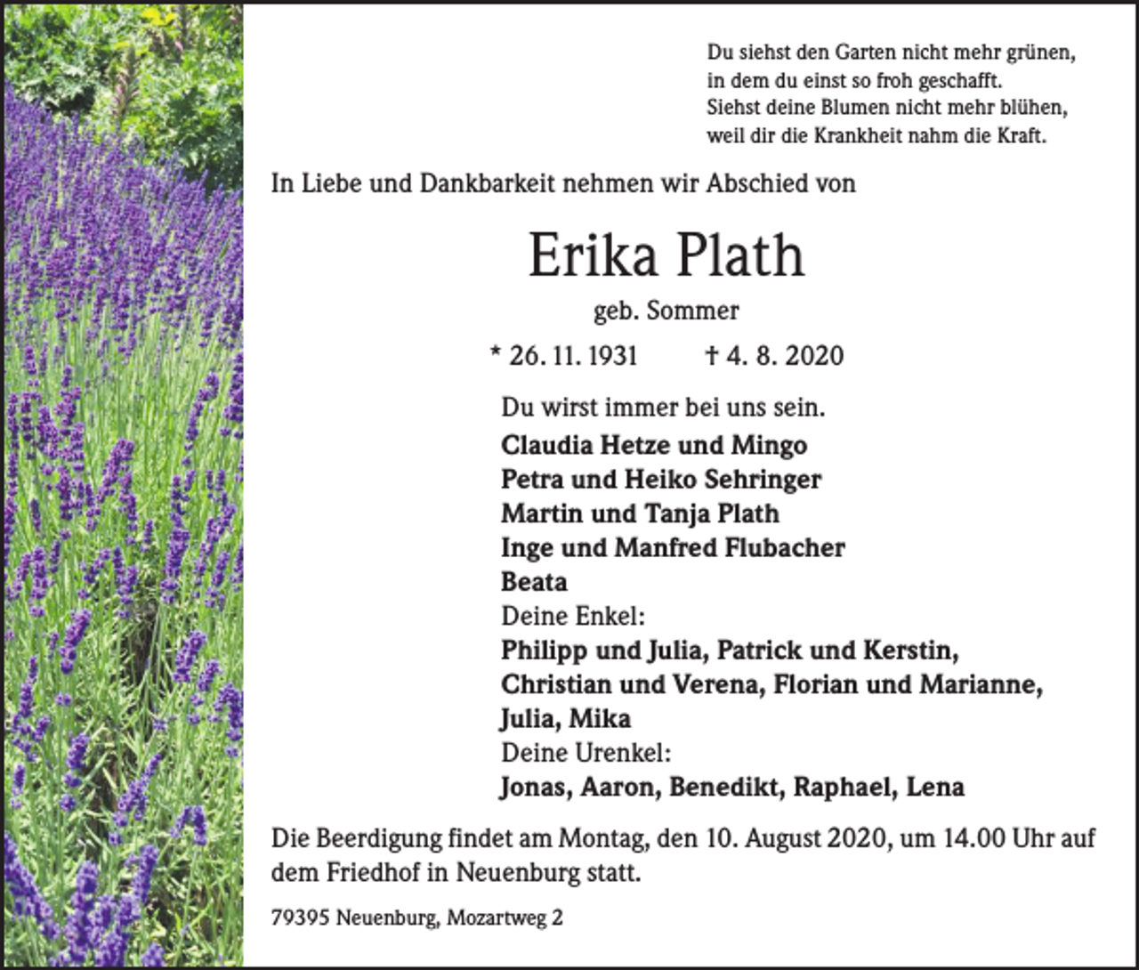 <p>Du siehst den Garten nicht mehr grünen,<br />in dem du einst so froh geschafft.<br />Siehst deine Blumen nicht mehr blühen,<br />weil dir die Krankheit nahm die Kraft.</p><p>In Liebe und Dankbarkeit nehmen wir Abschied von</p><p>Erika Plath<br />geb. Sommer<br />* 26. 11. 1931</p><p>† 4. 8. 2020</p><p>Du wirst immer bei uns sein.<br />Claudia Hetze und Mingo<br />Petra und Heiko Sehringer<br />Martin und Tanja Plath<br />Inge und Manfred Flubacher<br />Beata<br />Deine Enkel:<br />Philipp und Julia, Patrick und Kerstin,<br />Christian und Verena, Florian und Marianne,<br />Julia, Mika<br />Deine Urenkel:<br />Jonas, Aaron, Benedikt, Raphael, Lena<br />Die Beerdigung findet am Montag, den 10. August 2020, um 14.00 Uhr auf<br />dem Friedhof in Neuenburg statt.<br />79395 Neuenburg, Mozartweg 2</p>