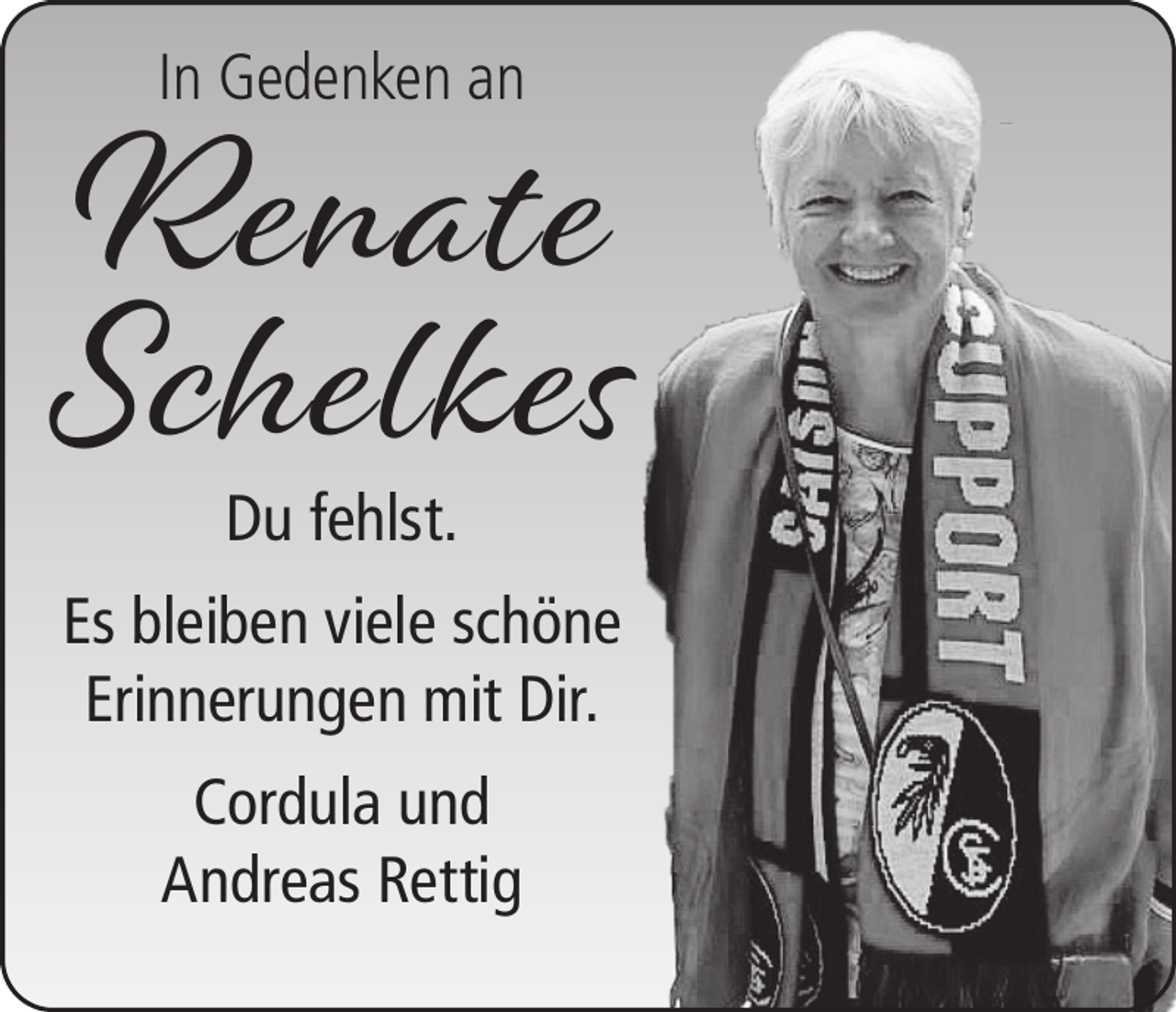 <p>Renate<br />Schelkes<br />In Gedenken an</p><p>Du fehlst.</p><p>Es bleiben viele schöne<br />Erinnerungen mit Dir.<br />Cordula und<br />Andreas Rettig</p>