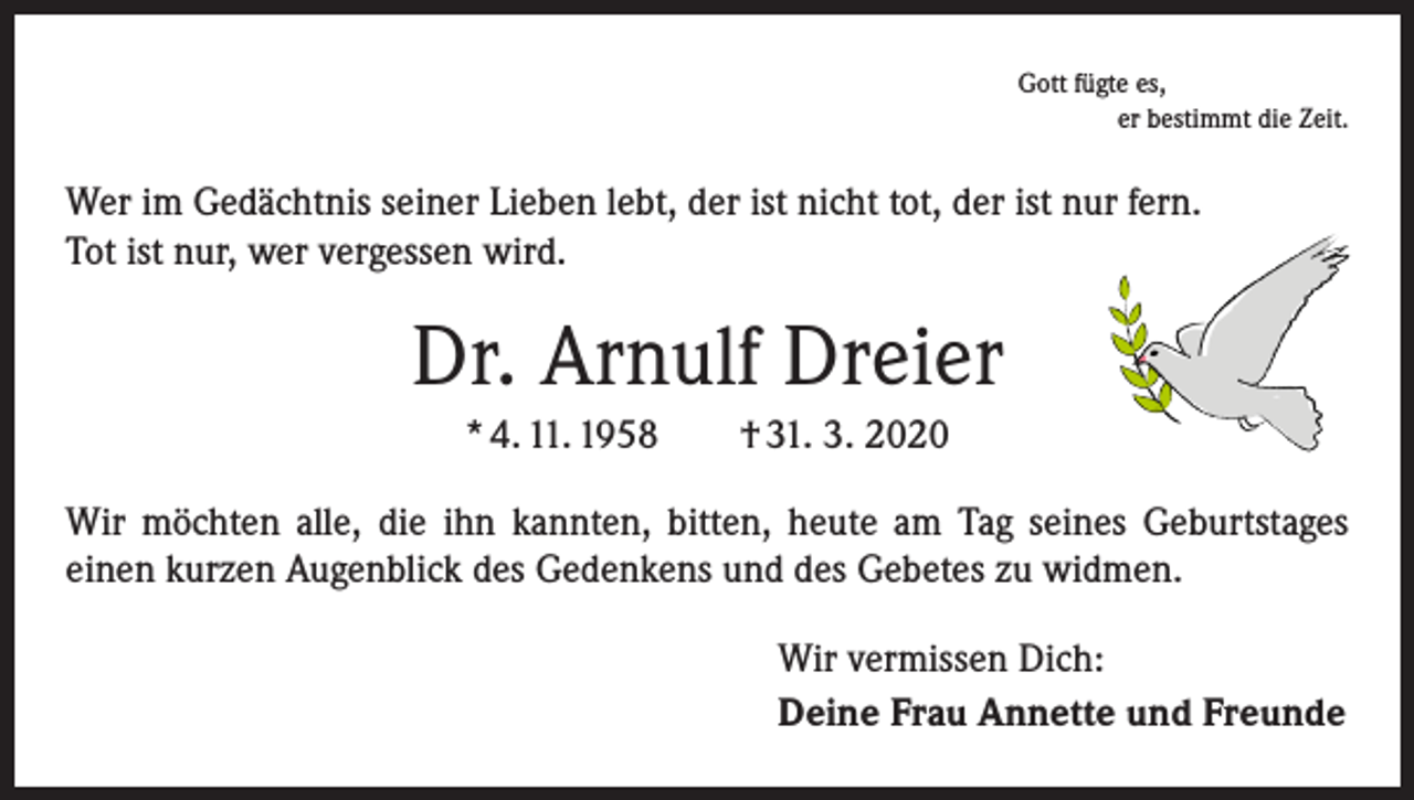 <p>Gott fügte es,</p><p>er bestimmt die Zeit.</p><p>Wer im Gedächtnis seiner Lieben lebt, der ist nicht tot, der ist nur fern.<br />Tot ist nur, wer vergessen wird.</p><p>Dr. Arnulf Dreier<br />* 4. 11. 1958 † 31. 3. 2020<br />Wir möchten alle, die ihn kannten, bitten, heute am Tag seines Geburtstages<br />­einen kurzen Augenblick des Gedenkens und des Gebetes zu widmen.<br />Wir vermissen Dich:<br />Deine Frau Annette und Freunde</p>