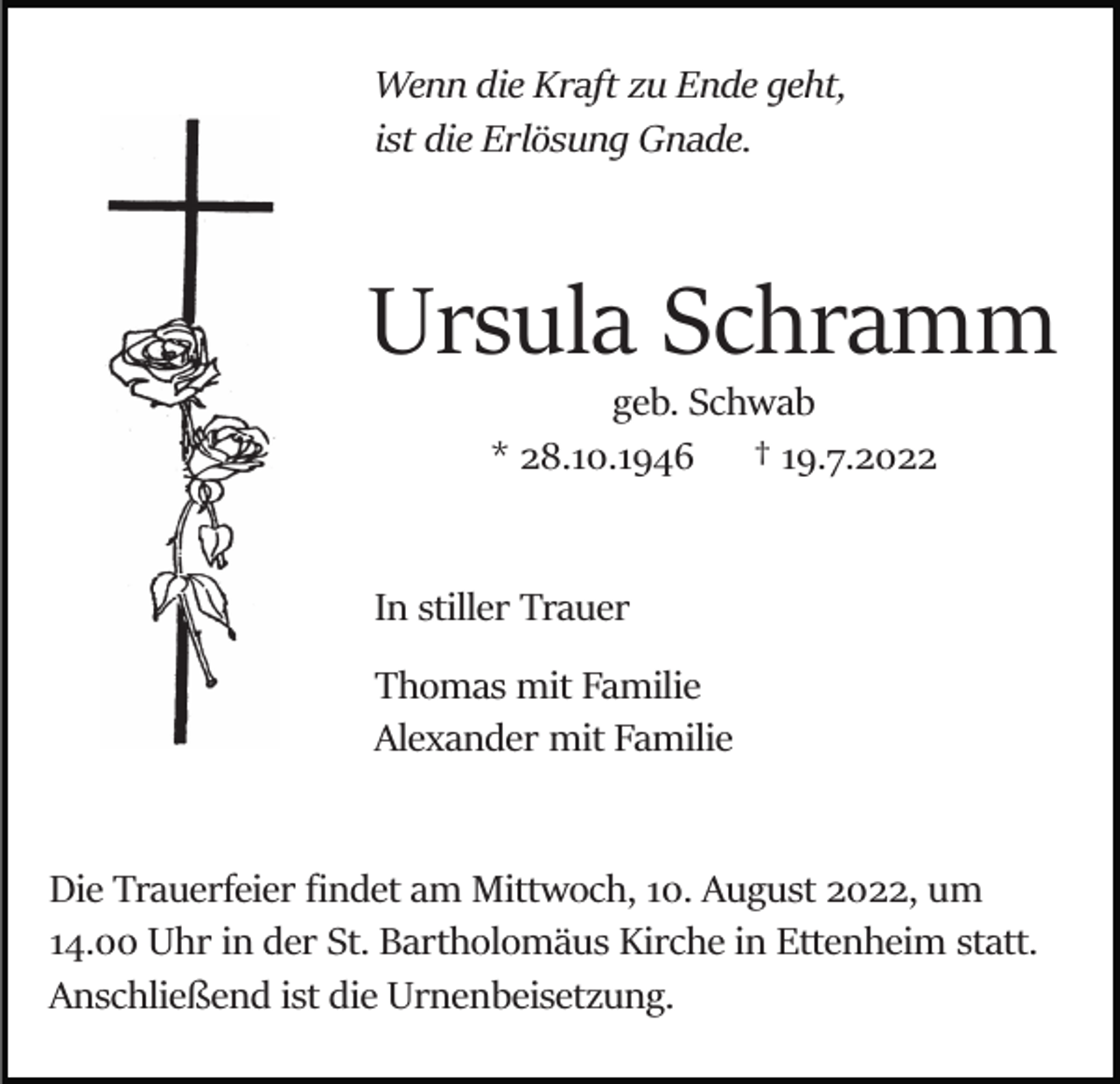 <p>Wenn die Kraft zu Ende geht,<br />ist die Erlösung Gnade.</p><p>Ursula Schramm<br />geb. Schwab<br />* 28.10.1946 † 19.7.2022</p><p>In stiller Trauer<br />Thomas mit Familie<br />Alexander mit Familie</p><p>Die Trauerfeier ﬁndet am Mittwoch, 10. August 2022, um<br />14.00 Uhr in der St. Bartholomäus Kirche in Ettenheim statt.<br />Anschließend ist die Urnenbeisetzung.</p>