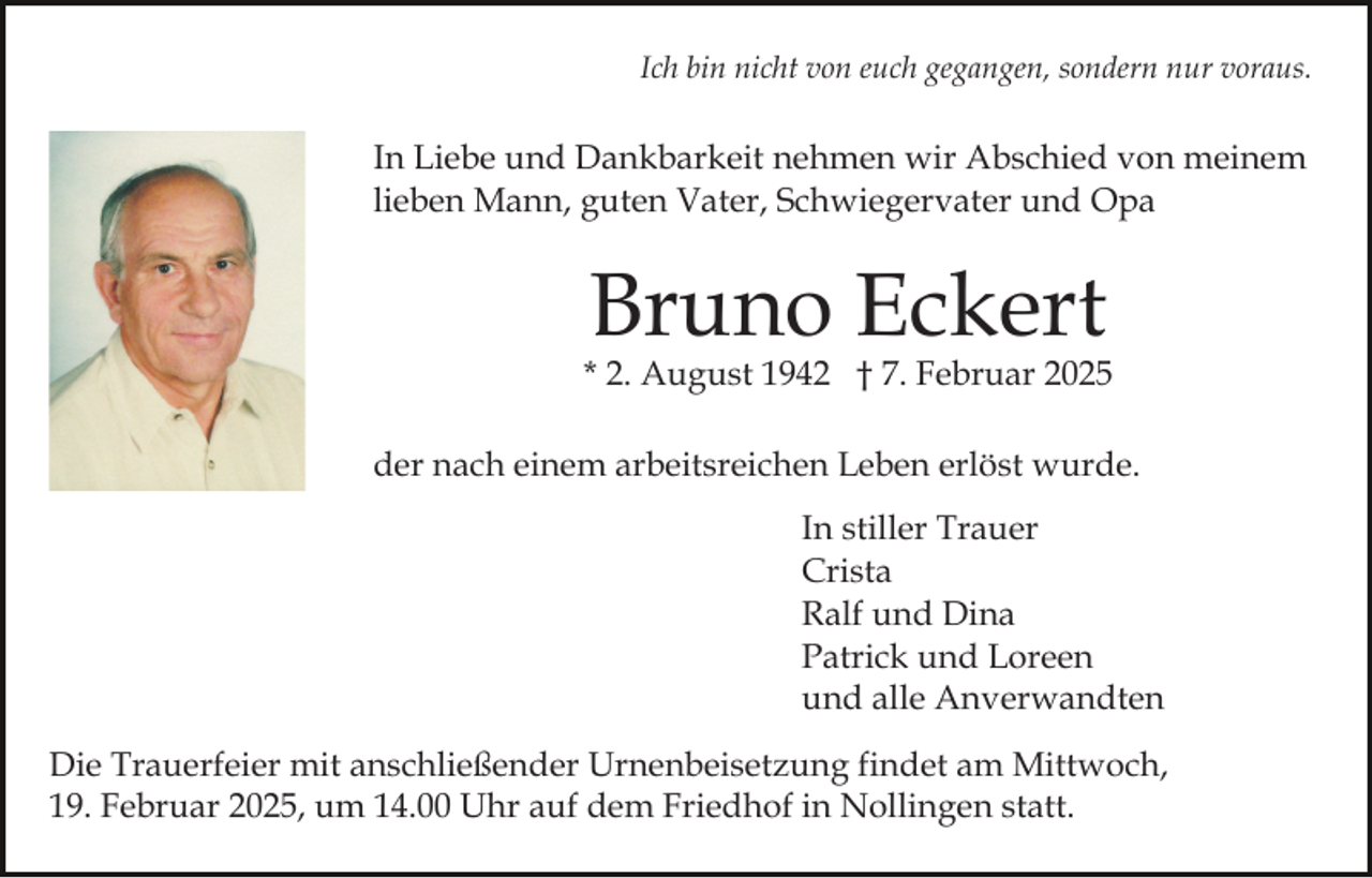 <p>Ich bin nicht von euch gegangen, sondern nur voraus.</p><p>In Liebe und Dankbarkeit nehmen wir Abschied von meinem<br />lieben Mann, guten Vater, Schwiegervater und Opa</p><p>Bruno Eckert</p><p>* 2. August 1942 † 7. Februar 2025<br />der nach einem arbeitsreichen Leben erlöst wurde.<br />In stiller Trauer<br />Crista<br />Ralf und Dina<br />Patrick und Loreen<br />und alle Anverwandten<br />Die Trauerfeier mit anschließender Urnenbeisetzung findet am Mittwoch,<br />19. Februar 2025, um 14.00 Uhr auf dem Friedhof in Nollingen statt.</p>