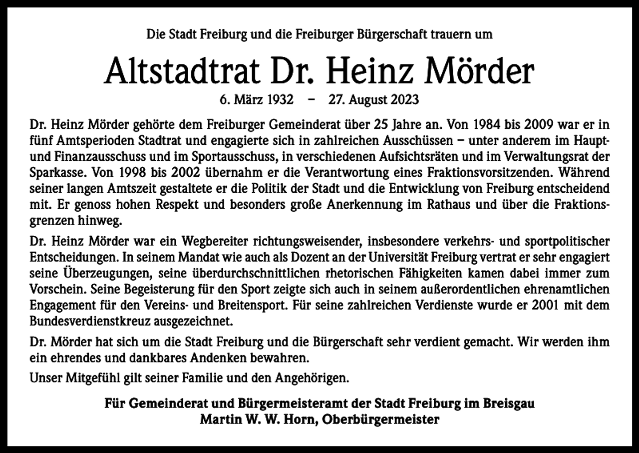 <p>Die Stadt Freiburg und die Freiburger Bürgerschaft trauern um</p><p>Altstadtrat Dr. Heinz Mörder<br />6. März 1932 – 27. August 2023</p><p>Dr. Heinz Mörder gehörte dem Freiburger Gemeinderat über 25 Jahre an. Von 1984 bis 2009 war er in<br />fünf Amtsperioden Stadtrat und engagierte sich in zahlreichen Ausschüssen – unter anderem im Hauptund Finanzausschuss und im Sportausschuss, in verschiedenen Aufsichtsräten und im Verwaltungsrat der<br />Sparkasse. Von 1998 bis 2002 übernahm er die Verantwortung eines Fraktionsvorsitzenden. Während<br />seiner langen Amtszeit gestaltete er die Politik der Stadt und die Entwicklung von Freiburg entscheidend<br />mit. Er genoss hohen Respekt und besonders große Anerkennung im Rathaus und über die Fraktions­<br />grenzen hinweg.<br />Dr. Heinz Mörder war ein Wegbereiter richtungsweisender, insbesondere verkehrs- und sportpolitischer<br />Entscheidungen. In seinem Mandat wie auch als Dozent an der Universität Freiburg vertrat er sehr engagiert<br />seine Überzeugungen, seine überdurchschnittlichen rhetorischen Fähigkeiten kamen dabei immer zum<br />­Vorschein. Seine Begeisterung für den Sport zeigte sich auch in seinem außerordentlichen ehrenamtlichen<br />Engagement für den Vereins- und Breitensport. Für seine zahlreichen Verdienste wurde er 2001 mit dem<br />Bundesverdienstkreuz ausgezeichnet.<br />Dr. Mörder hat sich um die Stadt Freiburg und die Bürgerschaft sehr verdient gemacht. Wir werden ihm<br />ein ehrendes und dankbares Andenken bewahren.<br />Unser Mitgefühl gilt seiner Familie und den Angehörigen.<br />Für Gemeinderat und Bürgermeisteramt der Stadt Freiburg im Breisgau<br />Martin W. W. Horn, Oberbürgermeister</p>