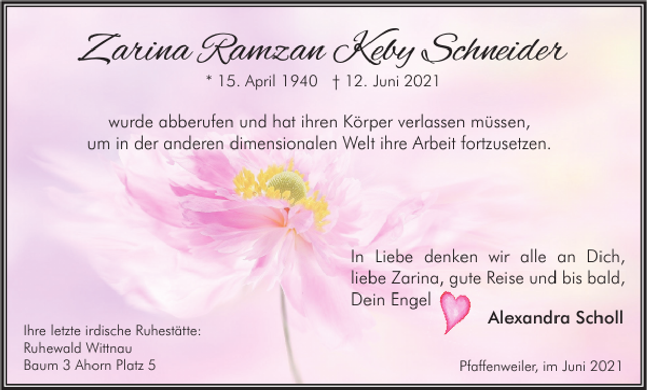 <p>Zarina Ramzan Keby Schneider<br />* 15. April 1940 † 12. Juni 2021</p><p>wurde abberufen und hat ihren Körper verlassen müssen,<br />um in der anderen dimensionalen Welt ihre Arbeit fortzusetzen.</p><p>Ihre letzte irdische Ruhestätte:<br />Ruhewald Wittnau<br />Baum 3 Ahorn Platz 5</p><p>In Liebe denken wir alle an Dich,<br />liebe Zarina, gute Reise und bis bald,<br />Dein Engel<br />Alexandra Scholl<br />Pfaffenweiler, im Juni 2021</p>