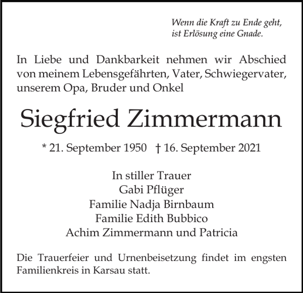 <p>Wenn die Kraft zu Ende geht,<br />ist Erlösung eine Gnade.</p><p>In Liebe und Dankbarkeit nehmen wir Abschied<br />von meinem Lebensgefährten, Vater, Schwiegervater,<br />unserem Opa, Bruder und Onkel</p><p>Siegfried Zimmermann<br />* 21. September 1950 † 16. September 2021<br />In stiller Trauer<br />Gabi Pflüger<br />Familie Nadja Birnbaum<br />Familie Edith Bubbico<br />Achim Zimmermann und Patricia<br />Die Trauerfeier und Urnenbeisetzung findet im engsten<br />Familienkreis in Karsau statt.</p>