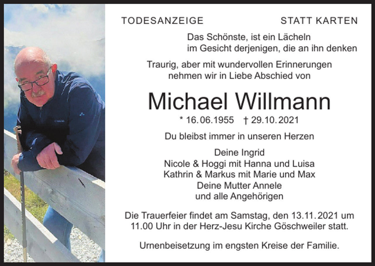<p>TODESANZEIGE</p><p>STATT KARTEN</p><p>Das Schönste, ist ein Lächeln<br />im Gesicht derjenigen, die an ihn denken<br />Traurig, aber mit wundervollen Erinnerungen<br />nehmen wir in Liebe Abschied von</p><p>Michael Willmann<br />* 16. 06.1955 † 29.10. 2021</p><p>Du bleibst immer in unseren Herzen<br />Deine Ingrid<br />Nicole &amp; Hoggi mit Hanna und Luisa<br />Kathrin &amp; Markus mit Marie und Max<br />Deine Mutter Annele<br />und alle Angehörigen<br />Die Trauerfeier findet am Samstag, den 13.11. 2021 um<br />11.00 Uhr in der Herz-Jesu Kirche Göschweiler statt.<br />Urnenbeisetzung im engsten Kreise der Familie.</p>