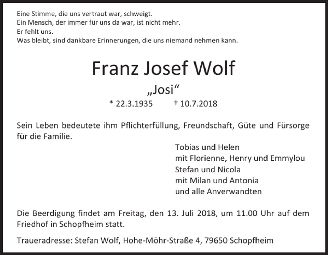 <p>Eine Stimme, die uns vertraut war, schweigt.<br />Ein Mensch, der immer für uns da war, ist nicht mehr.<br />Er fehlt uns.<br />Was bleibt, sind dankbare Erinnerungen, die uns niemand nehmen kann.</p><p>Franz Josef Wolf<br />„Josi“<br />* 22.3.1935</p><p>† 10.7.2018</p><p>Sein Leben bedeutete ihm Pflichterfüllung, Freundschaft, Güte und Fürsorge<br />für die Familie.<br />Tobias und Helen<br />mit Florienne, Henry und Emmylou<br />Stefan und Nicola<br />mit Milan und Antonia<br />und alle Anverwandten<br />Die Beerdigung findet am Freitag, den 13. Juli 2018, um 11.00 Uhr auf dem<br />Friedhof in Schopfheim statt.<br />Traueradresse: Stefan Wolf, Hohe-Möhr-Straße 4, 79650 Schopfheim</p>