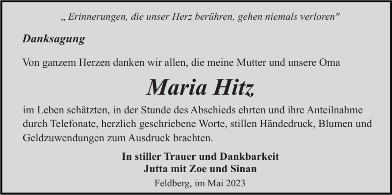 <p>„ Erinnerungen, die unser Herz berühren, gehen niemals verloren"</p><p>Danksagung<br />Von ganzem Herzen danken wir allen, die meine Mutter und unsere Oma</p><p>Maria Hitz<br />im Leben schätzten, in der Stunde des Abschieds ehrten und ihre Anteilnahme<br />durch Telefonate, herzlich geschriebene Worte, stillen Händedruck, Blumen und<br />Geldzuwendungen zum Ausdruck brachten.<br />In stiller Trauer und Dankbarkeit<br />Jutta mit Zoe und Sinan<br />Feldberg, im Mai 2023</p>