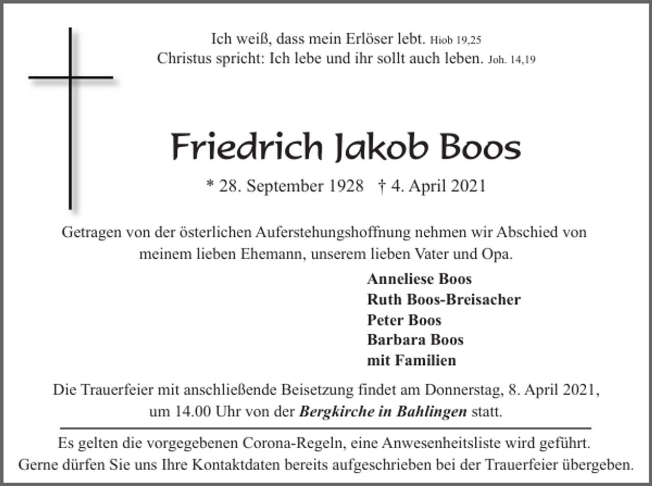 <p>Ich weiß, dass mein Erlöser lebt. Hiob 19,25<br />Christus spricht: Ich lebe und ihr sollt auch leben. Joh. 14,19</p><p>Friedrich Jakob Boos<br />* 28. September 1928 † 4. April 2021<br />Getragen von der österlichen Auferstehungshoffnung nehmen wir Abschied von<br />meinem lieben Ehemann, unserem lieben Vater und Opa.<br />Anneliese Boos<br />Ruth Boos-Breisacher<br />Peter Boos<br />Barbara Boos<br />mit Familien<br />Die Trauerfeier mit anschließende Beisetzung findet am Donnerstag, 8. April 2021,<br />um 14.00 Uhr von der Bergkirche in Bahlingen statt.<br />Es gelten die vorgegebenen Corona-Regeln, eine Anwesenheitsliste wird geführt.<br />Gerne dürfen Sie uns Ihre Kontaktdaten bereits aufgeschrieben bei der Trauerfeier übergeben.</p>