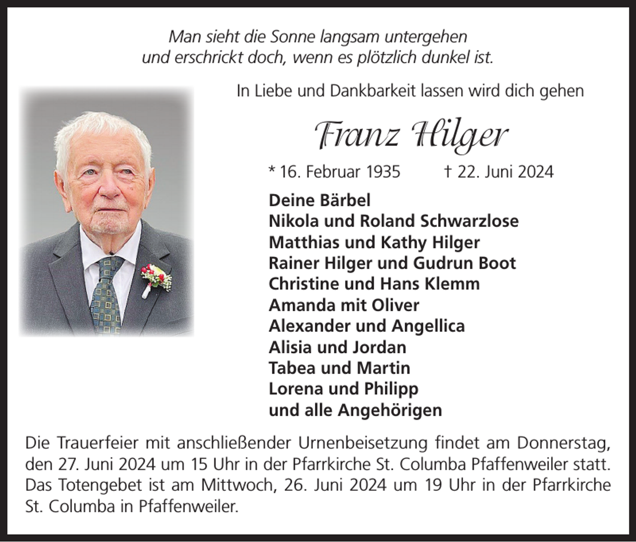 <p>Man sieht die Sonne langsam untergehen<br />und erschrickt doch, wenn es plötzlich dunkel ist.<br />In Liebe und Dankbarkeit lassen wird dich gehen</p><p>Franz Hilger<br />* 16. Februar 1935</p><p>† 22. Juni 2024</p><p>Deine Bärbel<br />Nikola und Roland Schwarzlose<br />Matthias und Kathy Hilger<br />Rainer Hilger und Gudrun Boot<br />Christine und Hans Klemm<br />Amanda mit Oliver<br />Alexander und Angellica<br />Alisia und Jordan<br />Tabea und Martin<br />Lorena und Philipp<br />und alle Angehörigen<br />Die Trauerfeier mit anschließender Urnenbeisetzung findet am Donnerstag,<br />den 27. Juni 2024 um 15 Uhr in der Pfarrkirche St. Columba Pfaffenweiler statt.<br />Das Totengebet ist am Mittwoch, 26. Juni 2024 um 19 Uhr in der Pfarrkirche<br />St. Columba in Pfaffenweiler.</p>