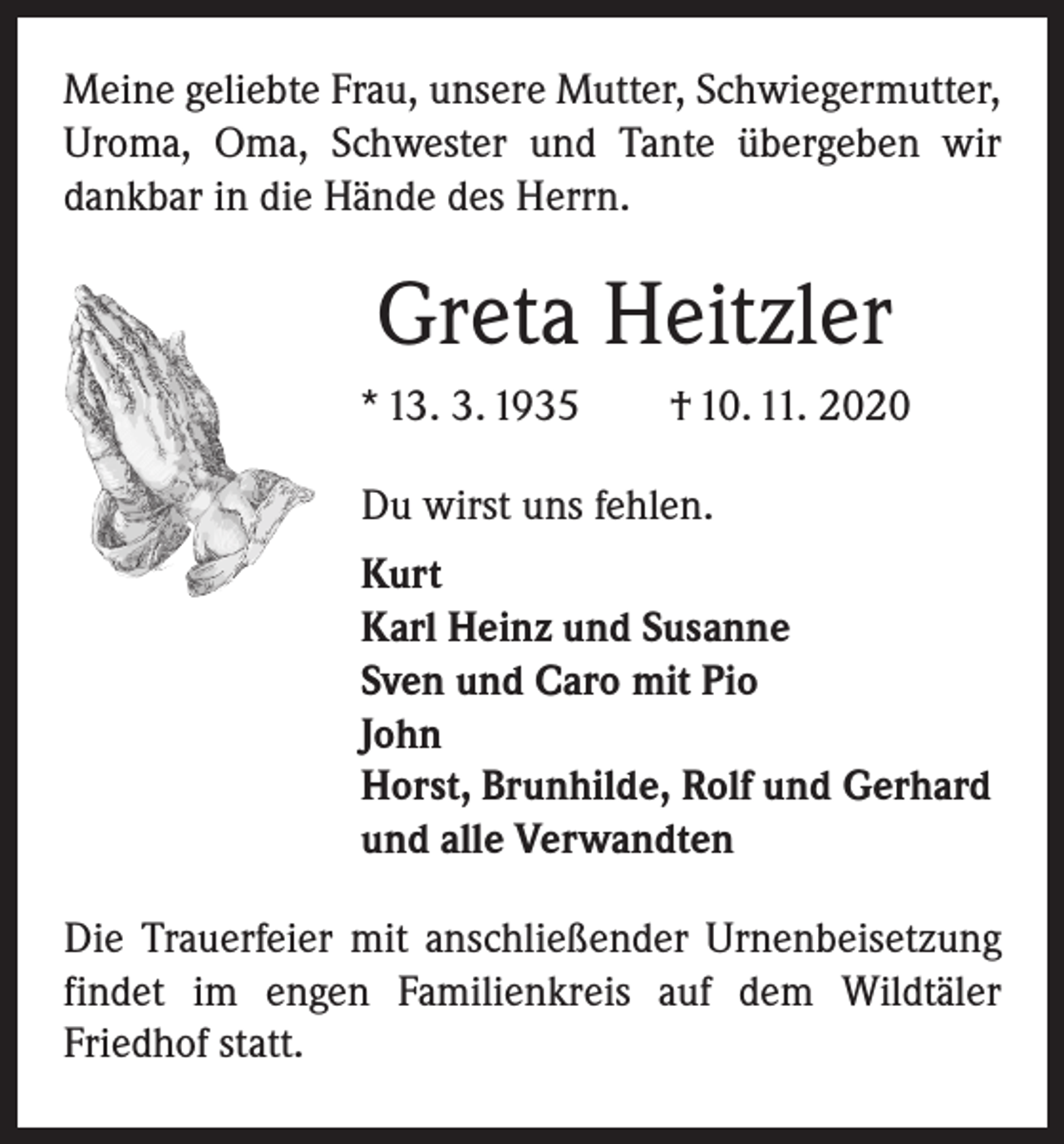 <p>Meine geliebte Frau, unsere Mutter, Schwiegermutter,<br />Uroma, Oma, Schwester und Tante übergeben wir<br />dankbar in die Hände des Herrn.</p><p>Greta Heitzler<br />* 13. 3. 1935 † 10. 11. 2020<br />Du wirst uns fehlen.<br />Kurt<br />Karl Heinz und Susanne<br />Sven und Caro mit Pio<br />John<br />Horst, Brunhilde, Rolf und Gerhard<br />und alle Verwandten<br />Die Trauerfeier mit anschließender Urnenbeisetzung<br />findet im engen Familienkreis auf dem Wildtäler<br />­Friedhof statt.</p>