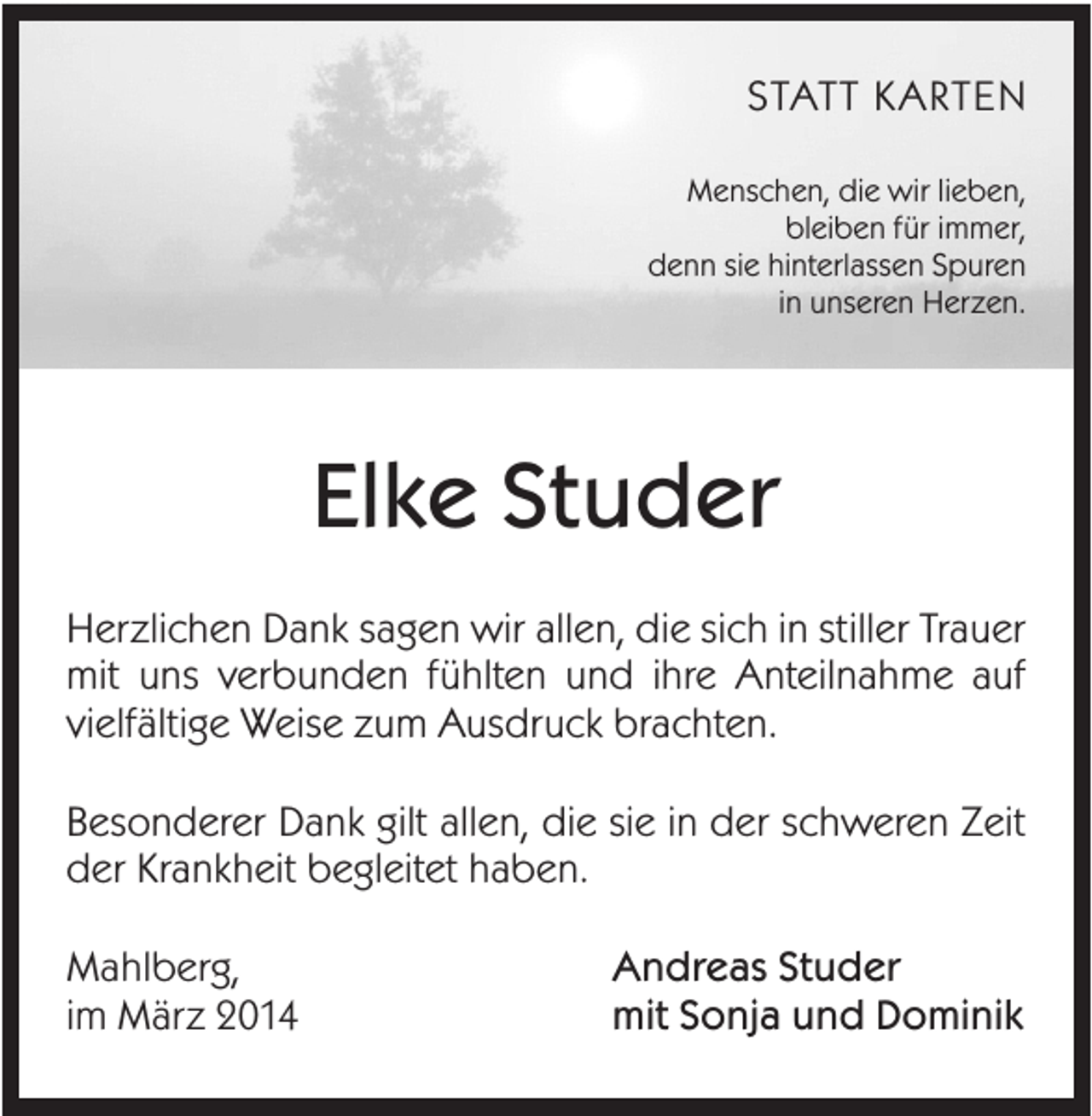 <p>STATT KARTEN<br />Menschen, die wir lieben,<br />bleiben für immer,<br />denn sie hinterlassen Spuren<br />in unseren Herzen.</p><p>Elke Studer<br />Herzlichen Dank sagen wir allen, die sich in stiller Trauer<br />mit uns verbunden fühlten und ihre Anteilnahme auf<br />vielfältige Weise zum Ausdruck brachten.<br />Besonderer Dank gilt allen, die sie in der schweren Zeit<br />der Krankheit begleitet haben.<br />Mahlberg,<br />im März 2014</p><p>Andreas Studer<br />mit Sonja und Dominik</p>