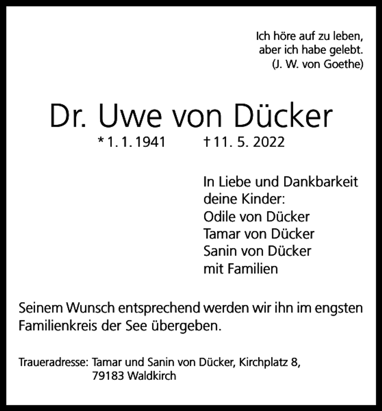 <p>Ich höre auf zu leben,<br />aber ich habe gelebt.<br />(J. W. von Goethe)</p><p>Dr. Uwe von Dücker<br />* 1. 1. 1941</p><p>† 11. 5. 2022</p><p>In Liebe und Dankbarkeit<br />deine Kinder:<br />Odile von Dücker<br />Tamar von Dücker<br />Sanin von Dücker<br />mit Familien<br />Seinem Wunsch entsprechend werden wir ihn im engsten<br />Familienkreis der See übergeben.<br />Traueradresse: T<br />amar und Sanin von Dücker, Kirchplatz 8,<br />79183 Waldkirch</p>