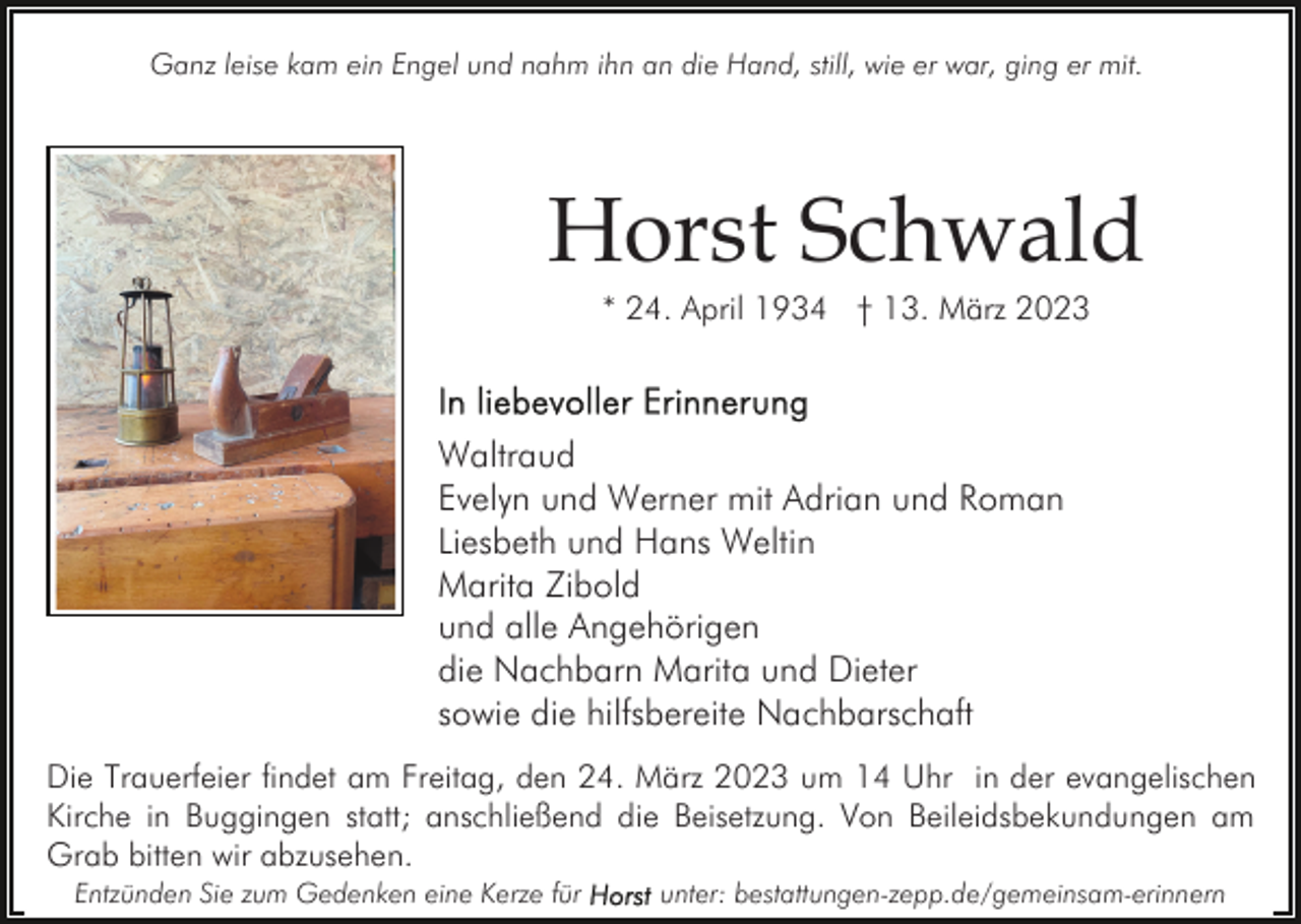 <p>Ganz leise kam ein Engel und nahm ihn an die Hand, still, wie er war, ging er mit.</p><p>Horst Schwald<br />* 24. April 1934 † 13. März 2023</p><p>Waltraud<br />Evelyn und Werner mit Adrian und Roman<br />Liesbeth und Hans Weltin<br />Marita Zibold<br />und alle Angehörigen<br />die Nachbarn Marita und Dieter<br />sowie die hilfsbereite Nachbarschaft<br />Die Trauerfeier findet am Freitag, den 24. März 2023 um 14 Uhr in der evangelischen<br />Kirche in Buggingen statt; anschließend die Beisetzung. Von Beileidsbekundungen am<br />Grab bitten wir abzusehen.<br />Entzünden Sie zum Gedenken eine Kerze für</p><p>unter: bestattungen-zepp.de/gemeinsam-erinnern</p>