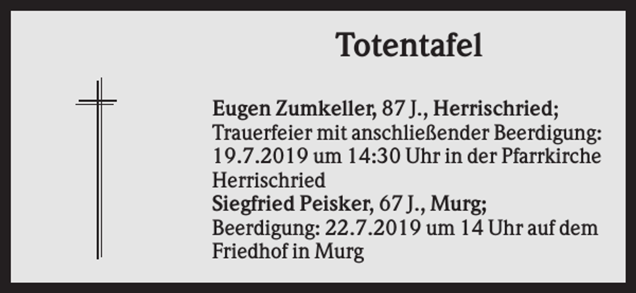 <p>Totentafel<br />Eugen Zumkeller, 87 J., Herrischried;<br />Trauerfeier mit anschließender Beerdigung:<br />19.7.2019 um 14:30 Uhr in der Pfarrkirche<br />Herrischried<br />Siegfried Peisker, 67 J., Murg;<br />Beerdigung: 22.7.2019 um 14 Uhr auf dem<br />Friedhof in Murg</p>
