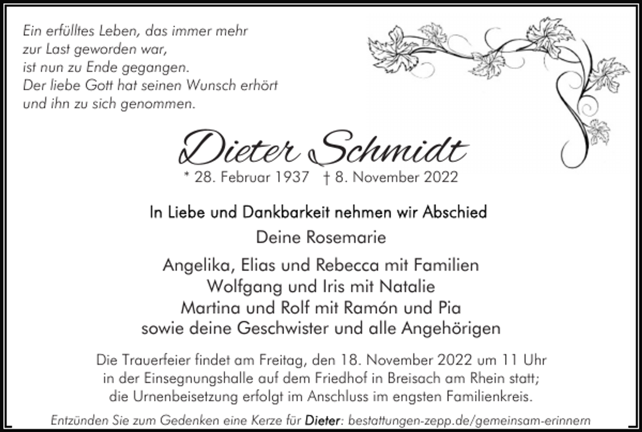 <p>Ein erfülltes Leben, das immer mehr<br />zur Last geworden war,<br />ist nun zu Ende gegangen.<br />Der liebe Gott hat seinen Wunsch erhört<br />und ihn zu sich genommen.</p><p>Dieter Schmidt<br />* 28. Februar 1937 † 8. November 2022</p><p>Deine Rosemarie<br />Angelika, Elias und Rebecca mit Familien<br />Wolfgang und Iris mit Natalie<br />Martina und Rolf mit Ramón und Pia<br />sowie deine Geschwister und alle Angehörigen<br />Die Trauerfeier findet am Freitag, den 18. November 2022 um 11 Uhr<br />in der Einsegnungshalle auf dem Friedhof in Breisach am Rhein statt;<br />die Urnenbeisetzung erfolgt im Anschluss im engsten Familienkreis.<br />Entzünden Sie zum Gedenken eine Kerze für</p><p>: bestattungen-zepp.de/gemeinsam-erinnern</p>