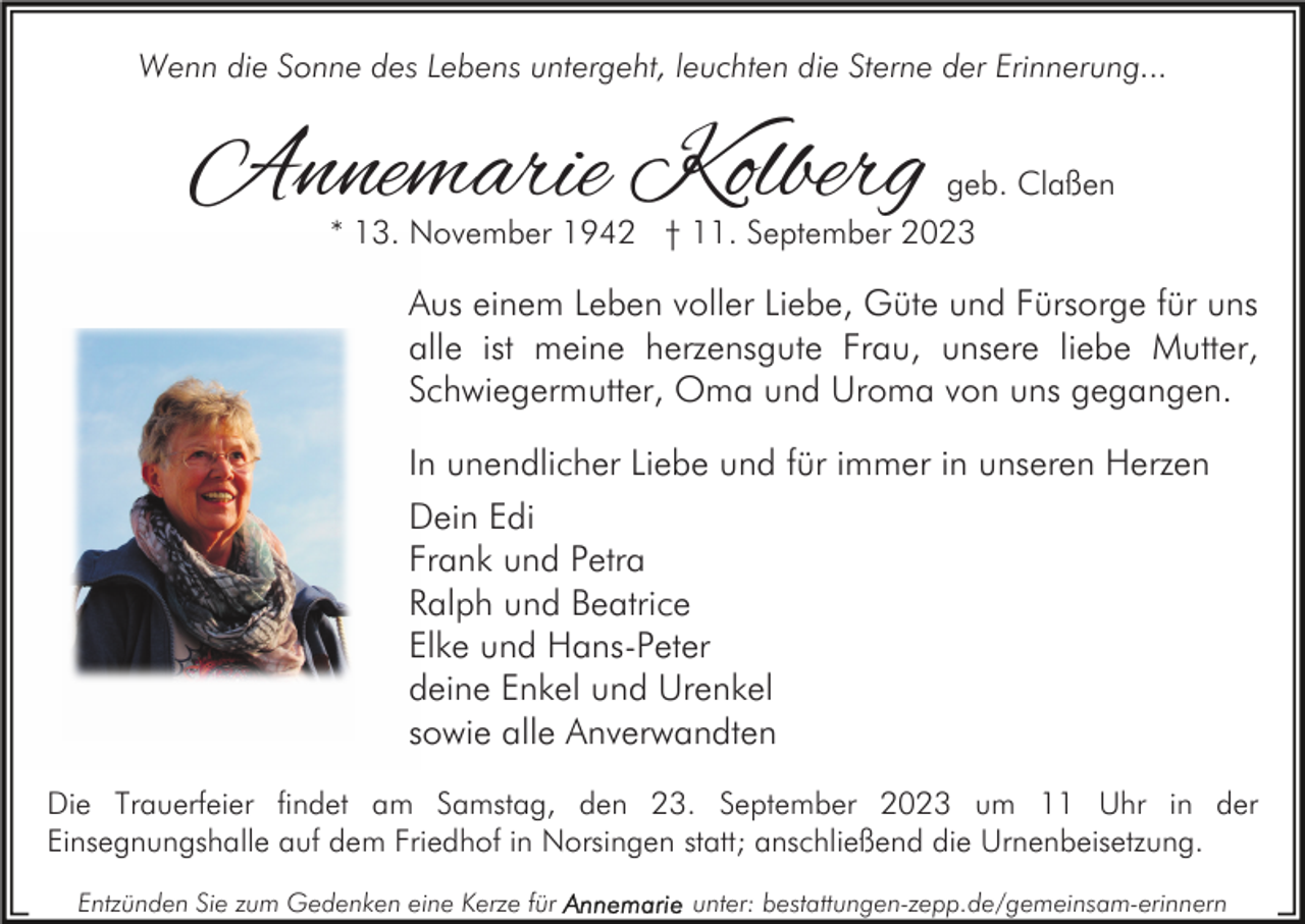 <p>Wenn die Sonne des Lebens untergeht, leuchten die Sterne der Erinnerung...</p><p>Annemarie Kolberg</p><p>geb. Claßen<br />* 13. November 1942 † 11. September 2023</p><p>Aus einem Leben voller Liebe, Güte und Fürsorge für uns<br />alle ist meine herzensgute Frau, unsere liebe Mutter,<br />Schwiegermutter, Oma und Uroma von uns gegangen.<br />In unendlicher Liebe und für immer in unseren Herzen<br />Dein Edi<br />Frank und Petra<br />Ralph und Beatrice<br />Elke und Hans-Peter<br />deine Enkel und Urenkel<br />sowie alle Anverwandten<br />Die Trauerfeier findet am Samstag, den 23. September 2023 um 11 Uhr in der<br />Einsegnungshalle auf dem Friedhof in Norsingen statt; anschließend die Urnenbeisetzung.<br />Entzünden Sie zum Gedenken eine Kerze für</p><p>unter: bestattungen-zepp.de/gemeinsam-erinnern</p>
