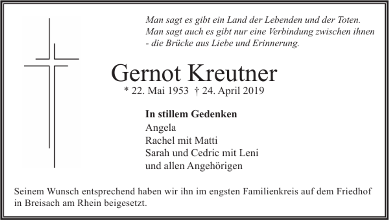 <p>Man sagt es gibt ein Land der Lebenden und der Toten.<br />Man sagt auch es gibt nur eine Verbindung zwischen ihnen<br />- die Brücke aus Liebe und Erinnerung.</p><p>Gernot Kreutner<br />* 22. Mai 1953 † 24. April 2019<br />In stillem Gedenken<br />Angela<br />Rachel mit Matti<br />Sarah und Cedric mit Leni<br />und allen Angehörigen<br />Seinem Wunsch entsprechend haben wir ihn im engsten Familienkreis auf dem Friedhof<br />in Breisach am Rhein beigesetzt.</p>