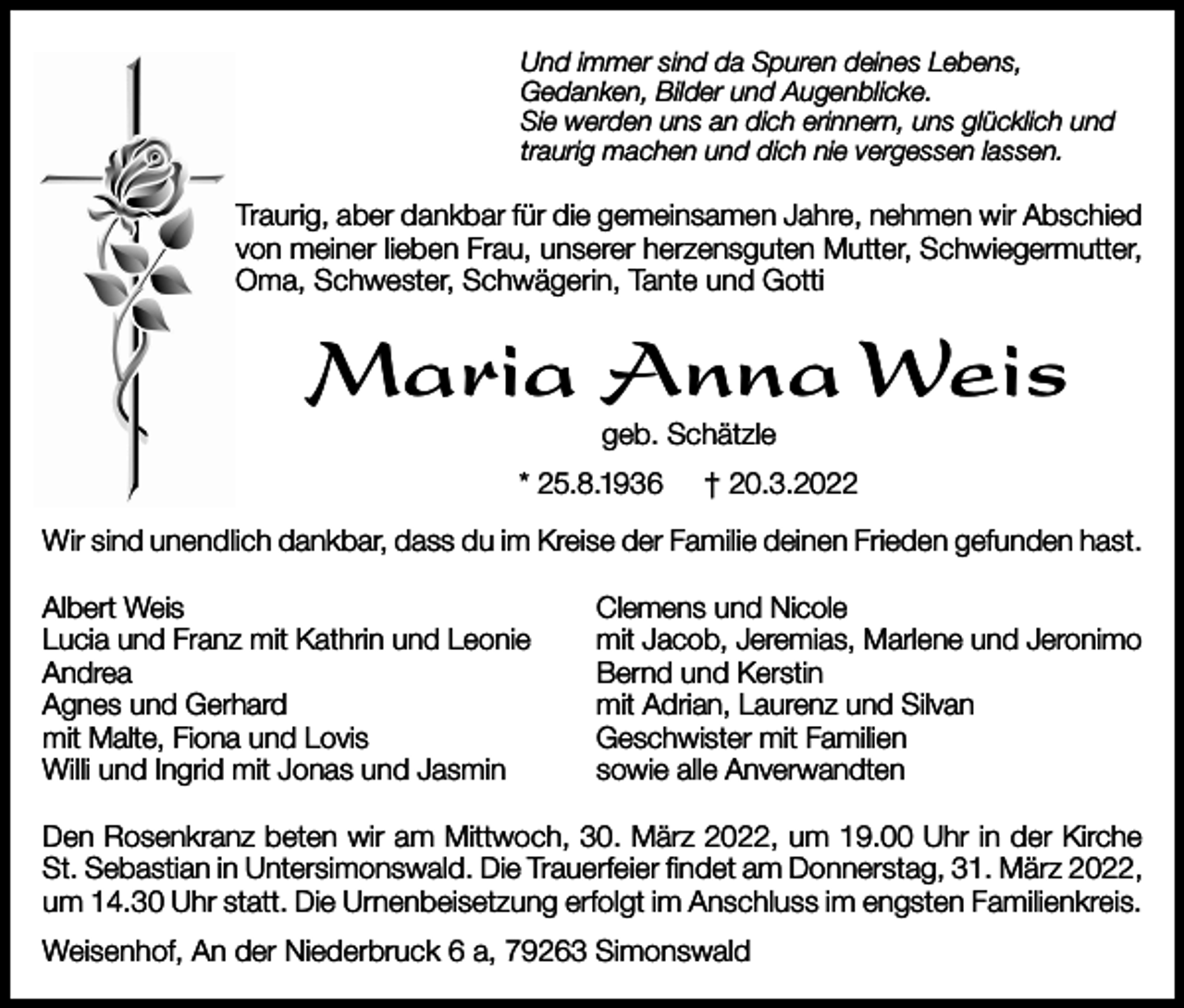 <p>Und immer sind da Spuren deines Lebens,<br />Gedanken, Bilder und Augenblicke.<br />Sie werden uns an dich erinnern, uns glücklich und<br />traurig machen und dich nie vergessen lassen.</p><p>Traurig, aber dankbar für die gemeinsamen Jahre, nehmen wir Abschied<br />von meiner lieben Frau, unserer herzensguten Mutter, Schwiegermutter,<br />Oma, Schwester, Schwägerin, Tante und Gotti</p><p>Maria Anna Weis<br />geb. Schätzle</p><p>* 25.8.1936</p><p>† 20.3.2022</p><p>Wir sind unendlich dankbar, dass du im Kreise der Familie deinen Frieden gefunden hast.<br />Albert Weis<br />Lucia und Franz mit Kathrin und Leonie<br />Andrea<br />Agnes und Gerhard<br />mit Malte, Fiona und Lovis<br />Willi und Ingrid mit Jonas und Jasmin</p><p>Clemens und Nicole<br />mit Jacob, Jeremias, Marlene und Jeronimo<br />Bernd und Kerstin<br />mit Adrian, Laurenz und Silvan<br />Geschwister mit Familien<br />sowie alle Anverwandten</p><p>Den Rosenkranz beten wir am Mittwoch, 30. März 2022, um 19.00 Uhr in der Kirche<br />St. Sebastian in Untersimonswald. Die Trauerfeier findet am Donnerstag, 31. März 2022,<br />um 14.30 Uhr statt. Die Urnenbeisetzung erfolgt im Anschluss im engsten Familienkreis.<br />Weisenhof, An der Niederbruck 6 a, 79263 Simonswald</p>