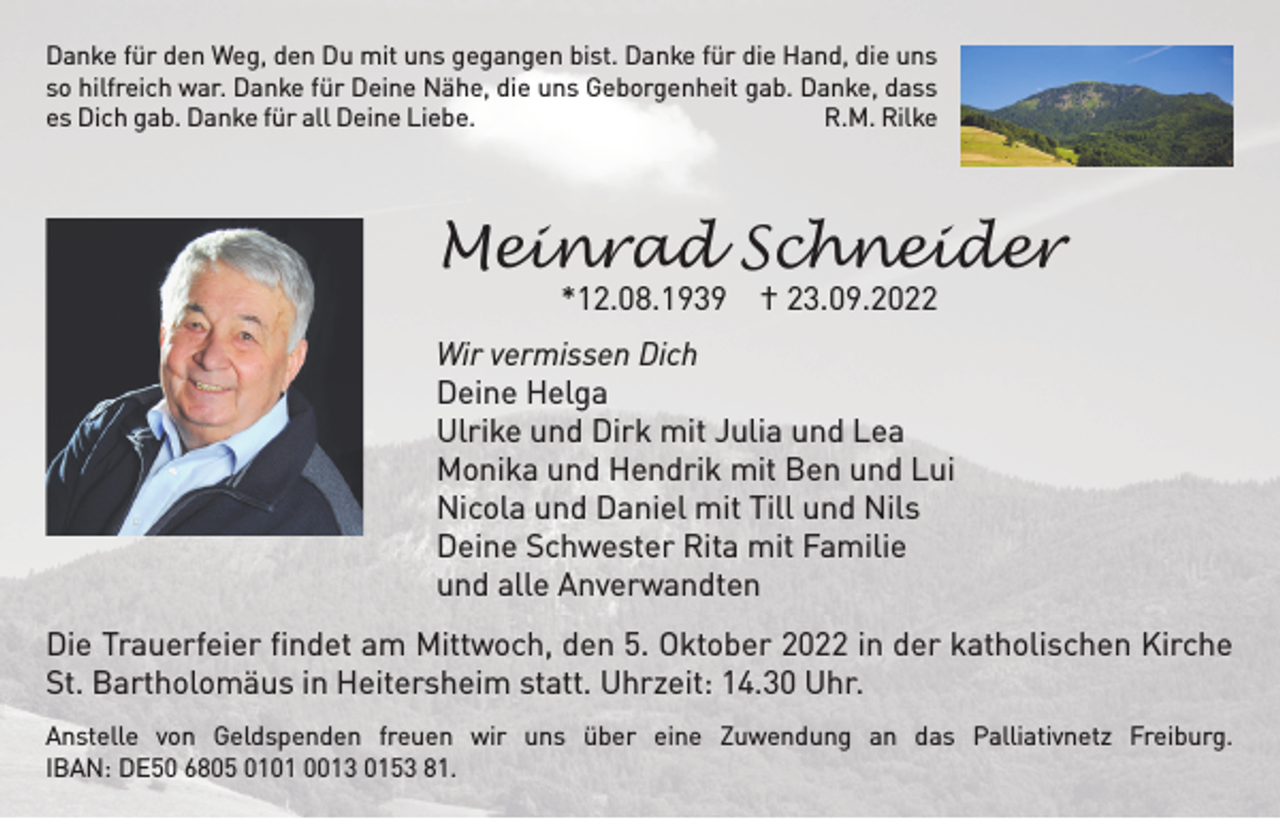 <p>Danke für den Weg, den Du mit uns gegangen bist. Danke für die Hand, die uns<br />so hilfreich war. Danke für Deine Nähe, die uns Geborgenheit gab. Danke, dass<br />es Dich gab. Danke für all Deine Liebe.<br />R.M. Rilke</p><p>Meinrad Schneider<br />*12.08.1939 † 23.09.2022</p><p>Wir vermissen Dich<br />Deine Helga<br />Ulrike und Dirk mit Julia und Lea<br />Monika und Hendrik mit Ben und Lui<br />Nicola und Daniel mit Till und Nils<br />Deine Schwester Rita mit Familie<br />und alle Anverwandten<br />Die Trauerfeier findet am Mittwoch, den 5. Oktober 2022 in der katholischen Kirche<br />St. Bartholomäus in Heitersheim statt. Uhrzeit: 14.30 Uhr.<br />Anstelle von Geldspenden freuen wir uns über eine Zuwendung an das Palliativnetz Freiburg.<br />IBAN: DE50 6805 0101 0013 0153 81.</p>