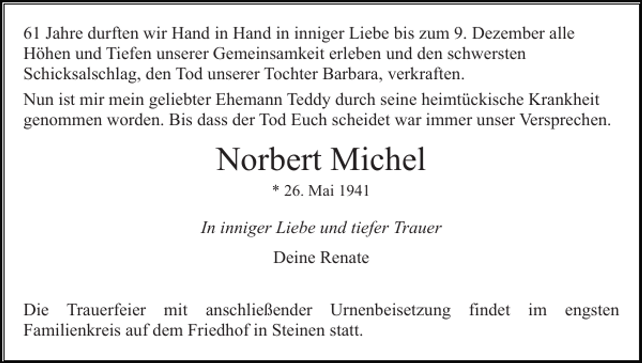 <p>61 Jahre durften wir Hand in Hand in inniger Liebe bis zum 9. Dezember alle<br />Höhen und Tiefen unserer Gemeinsamkeit erleben und den schwersten<br />Schicksalschlag, den Tod unserer Tochter Barbara, verkraften.<br />Nun ist mir mein geliebter Ehemann Teddy durch seine heimtückische Krankheit<br />genommen worden. Bis dass der Tod Euch scheidet war immer unser Versprechen.</p><p>Norbert Michel<br />* 26. Mai 1941</p><p>In inniger Liebe und tiefer Trauer<br />Deine Renate<br />Die Trauerfeier mit anschließender Urnenbeisetzung<br />Familienkreis auf dem Friedhof in Steinen statt.</p><p>findet</p><p>im</p><p>engsten</p>