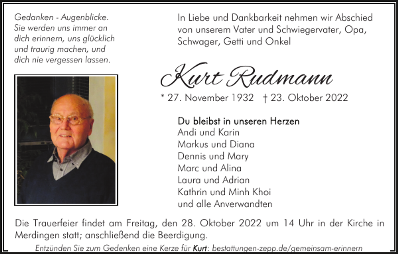 <p>Gedanken - Augenblicke.<br />Sie werden uns immer an<br />dich erinnern, uns glücklich<br />und traurig machen, und<br />dich nie vergessen lassen.</p><p>In Liebe und Dankbarkeit nehmen wir Abschied<br />von unserem Vater und Schwiegervater, Opa,<br />Schwager, Getti und Onkel</p><p>Kurt Rudmann</p><p>* 27. November 1932 † 23. Oktober 2022</p><p>Andi und Karin<br />Markus und Diana<br />Dennis und Mary<br />Marc und Alina<br />Laura und Adrian<br />Kathrin und Minh Khoi<br />und alle Anverwandten<br />Die Trauerfeier findet am Freitag, den 28. Oktober 2022 um 14 Uhr in der Kirche in<br />Merdingen statt; anschließend die Beerdigung.<br />Entzünden Sie zum Gedenken eine Kerze für</p><p>: bestattungen-zepp.de/gemeinsam-erinnern</p>