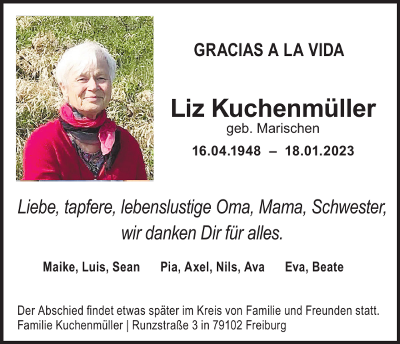 <p>GRACIAS A LA VIDA</p><p>Liz Kuchenmüller<br />geb. Marischen<br />16.04.1948 – 18.01.2023</p><p>Liebe, tapfere, lebenslustige Oma, Mama, Schwester,<br />wir danken Dir für alles.<br />Maike, Luis, Sean</p><p>Pia, Axel, Nils, Ava</p><p>Eva, Beate</p><p>Der Abschied findet etwas später im Kreis von Familie und Freunden statt.<br />Familie Kuchenmüller | Runzstraße 3 in 79102 Freiburg</p>