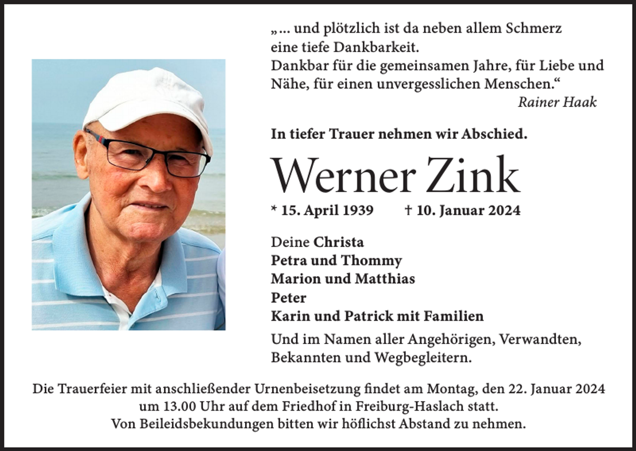 <p>„ ... und plötzlich ist da neben allem Schmerz<br />eine tiefe Dankbarkeit.<br />Dankbar für die gemeinsamen Jahre, für Liebe und<br />Nähe, für einen unvergesslichen Menschen.“</p><p>Rainer Haak<br />In tiefer Trauer nehmen wir Abschied.</p><p>Werner Zink</p><p>* 15. April 1939 † 10. Januar 2024<br />Deine Christa<br />Petra und Thommy<br />Marion und Matthias<br />Peter<br />Karin und Patrick mit Familien<br />Und im Namen aller Angehörigen, Verwandten,<br />Bekannten und Wegbegleitern.<br />Die Trauerfeier mit anschließender Urnenbeisetzung findet am Montag, den 22. Januar 2024<br />um 13.00 Uhr auf dem Friedhof in Freiburg-Haslach statt.<br />Von Beileidsbekundungen bitten wir höflichst Abstand zu nehmen.</p>