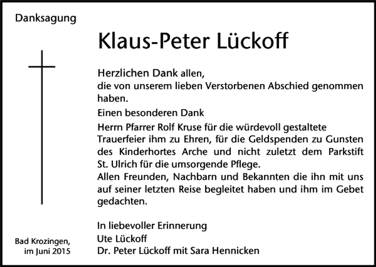 <p>Danksagung</p><p>Klaus-Peter Lückoff<br />Herzlichen Dank allen,<br />die von unserem lieben Verstorbenen Abschied genommen<br />haben.<br />Einen besonderen Dank<br />Herrn Pfarrer Rolf Kruse für die würdevoll gestaltete<br />Trauerfeier ihm zu Ehren, für die Geldspenden zu Gunsten<br />des Kinderhortes Arche und nicht zuletzt dem Parkstift<br />St. Ulrich für die umsorgende Pflege.<br />Allen Freunden, Nachbarn und Bekannten die ihn mit uns<br />auf seiner letzten Reise begleitet haben und ihm im Gebet<br />gedachten.</p><p>Bad Krozingen,<br />im Juni 2015</p><p>In liebevoller Erinnerung<br />Ute Lückoff<br />Dr. Peter Lückoff mit Sara Hennicken</p>