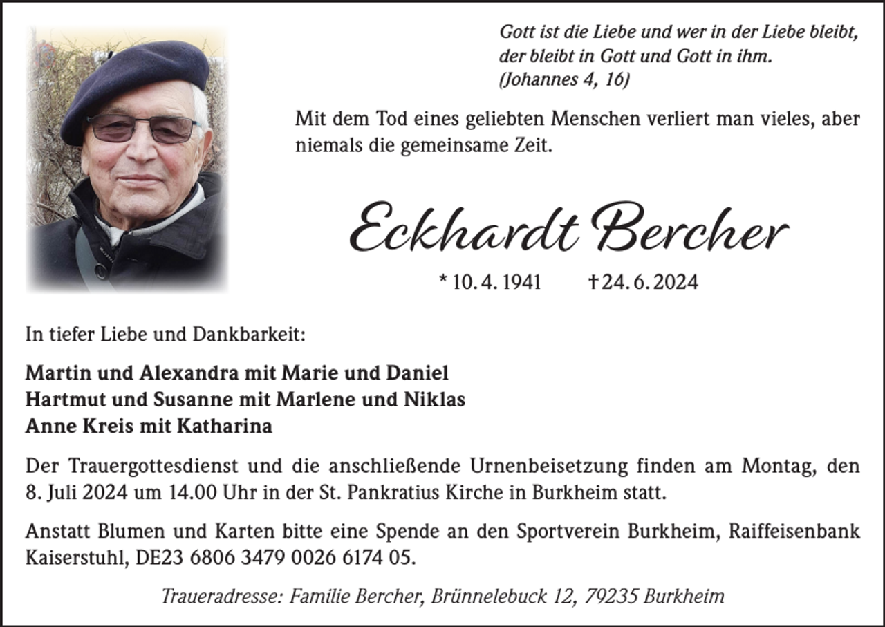 <p>Gott ist die Liebe und wer in der Liebe bleibt,<br />der bleibt in Gott und Gott in ihm.<br />(Johannes 4, 16)</p><p>Mit dem Tod eines geliebten Menschen verliert man vieles, aber<br />niemals die gemeinsame Zeit.</p><p>Eckhardt Bercher<br />* 10. 4. 1941 † 24. 6. 2024</p><p>In tiefer Liebe und Dankbarkeit:<br />Martin und Alexandra mit Marie und Daniel<br />Hartmut und Susanne mit Marlene und Niklas<br />Anne Kreis mit Katharina<br />Der Trauergottesdienst und die anschließende Urnenbeisetzung finden am Montag, den<br />8. Juli 2024 um 14.00 Uhr in der St. Pankratius Kirche in Burkheim statt.<br />Anstatt Blumen und Karten bitte eine Spende an den Sportverein Burkheim, Raiffeisenbank<br />­Kaiserstuhl, DE23 6806 3479 002174 05.<br />Traueradresse: Familie Bercher, Brünnelebuck 12, 79235 Burkheim</p>
