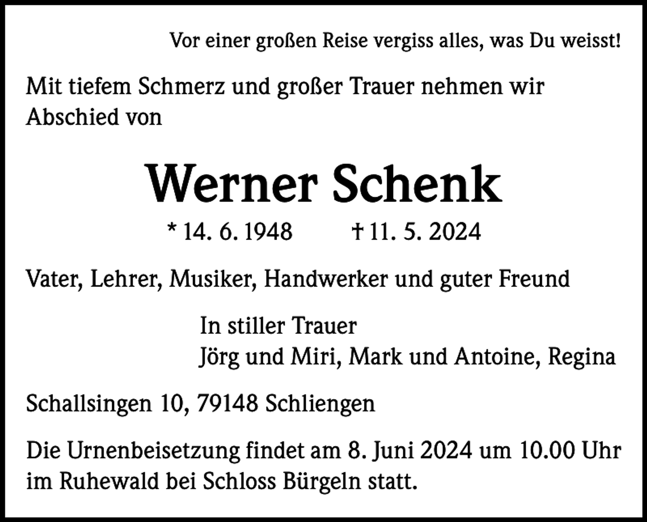 <p>Vor einer großen Reise vergiss alles, was Du weisst!</p><p>Mit tiefem Schmerz und großer Trauer nehmen wir<br />Abschied von</p><p>Werner Schenk<br />* 14. 6. 1948</p><p>† 11. 5. 2024</p><p>Vater, Lehrer, Musiker, Handwerker und guter Freund<br />In stiller Trauer<br />Jörg und Miri, Mark und Antoine, Regina<br />Schallsingen 10, 79148 Schliengen<br />Die Urnenbeisetzung findet am 8. Juni 2024 um 10.00 Uhr<br />im Ruhewald bei Schloss Bürgeln statt.</p>