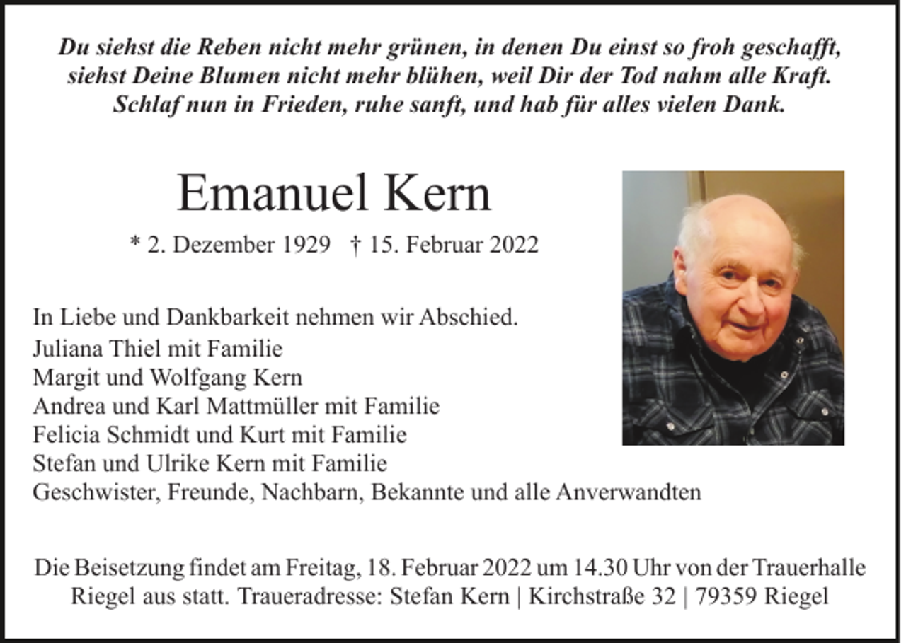 <p>Du siehst die Reben nicht mehr grünen, in denen Du einst so froh geschafft,<br />siehst Deine Blumen nicht mehr blühen, weil Dir der Tod nahm alle Kraft.<br />Schlaf nun in Frieden, ruhe sanft, und hab für alles vielen Dank.</p><p>Emanuel Kern<br />* 2. Dezember 1929 † 15. Februar 2022<br />In Liebe und Dankbarkeit nehmen wir Abschied.<br />Juliana Thiel mit Familie<br />Margit und Wolfgang Kern<br />Andrea und Karl Mattmüller mit Familie<br />Felicia Schmidt und Kurt mit Familie<br />Stefan und Ulrike Kern mit Familie<br />Geschwister, Freunde, Nachbarn, Bekannte und alle Anverwandten<br />Die Beisetzung findet am Freitag, 18. Februar 2022 um 14.30 Uhr von der Trauerhalle<br />Riegel aus statt. Traueradresse: Stefan Kern | Kirchstraße 32 | 79359 Riegel</p>