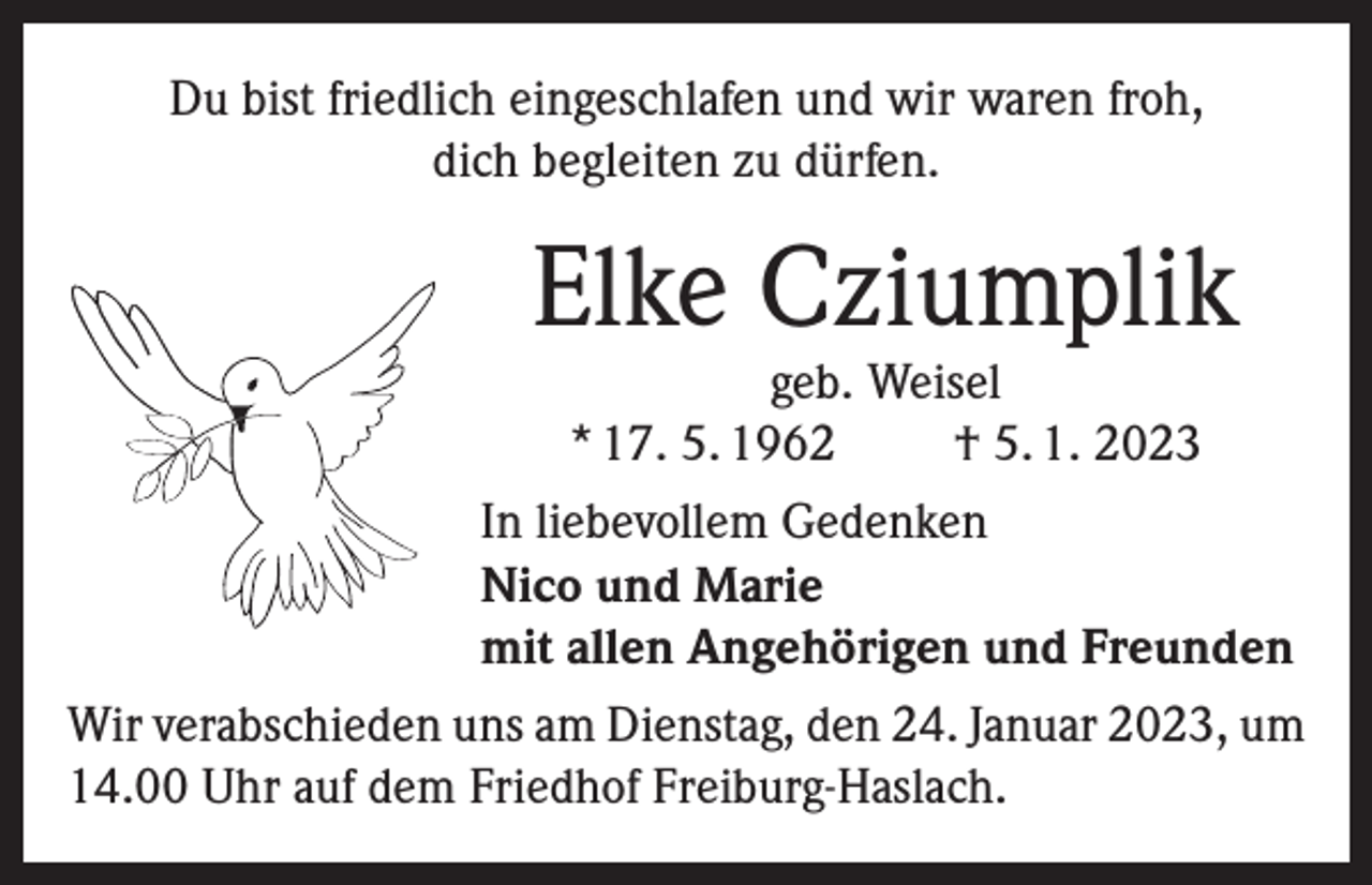 <p>Du bist friedlich eingeschlafen und wir waren froh,<br />dich begleiten zu dürfen.</p><p>Elke Cziumplik</p><p>geb. Weisel<br />* 17. 5. 1962<br />† 5. 1. 2023<br />In liebevollem Gedenken<br />Nico und Marie<br />mit allen Angehörigen und Freunden<br />Wir verabschieden uns am Dienstag, den 24. Januar 2023, um<br />14.00 Uhr auf dem Friedhof Freiburg-Haslach.</p>