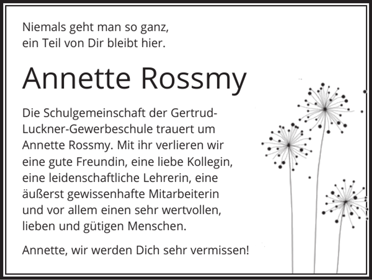 <p>Niemals geht man so ganz,<br />ein Teil von Dir bleibt hier.</p><p>Annette Rossmy<br />Die Schulgemeinschaft der GertrudLuckner-Gewerbeschule trauert um<br />Annette Rossmy. Mit ihr verlieren wir<br />eine gute Freundin, eine liebe Kollegin,<br />eine leidenschaftliche Lehrerin, eine<br />äußerst gewissenhafte Mitarbeiterin<br />und vor allem einen sehr wertvollen,<br />lieben und gütigen Menschen.<br />Annette, wir werden Dich sehr vermissen!</p>