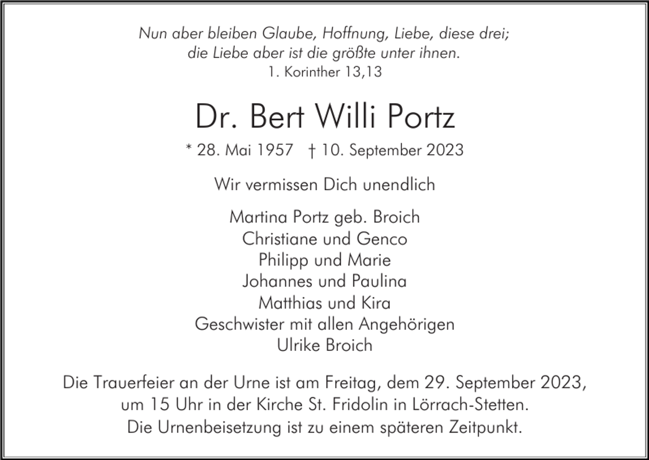 <p>Nun aber bleiben Glaube, Hoffnung, Liebe, diese drei;<br />die Liebe aber ist die größte unter ihnen.<br />1. Korinther 13,13</p><p>Dr. Bert Willi Portz<br />* 28. Mai 1957 † 10. September 2023</p><p>Wir vermissen Dich unendlich<br />Martina Portz geb. Broich<br />Christiane und Genco<br />Philipp und Marie<br />Johannes und Paulina<br />Matthias und Kira<br />Geschwister mit allen Angehörigen<br />Ulrike Broich<br />Die Trauerfeier an der Urne ist am Freitag, dem 29. September 2023,<br />um 15 Uhr in der Kirche St. Fridolin in Lörrach-Stetten.<br />Die Urnenbeisetzung ist zu einem späteren Zeitpunkt.</p>