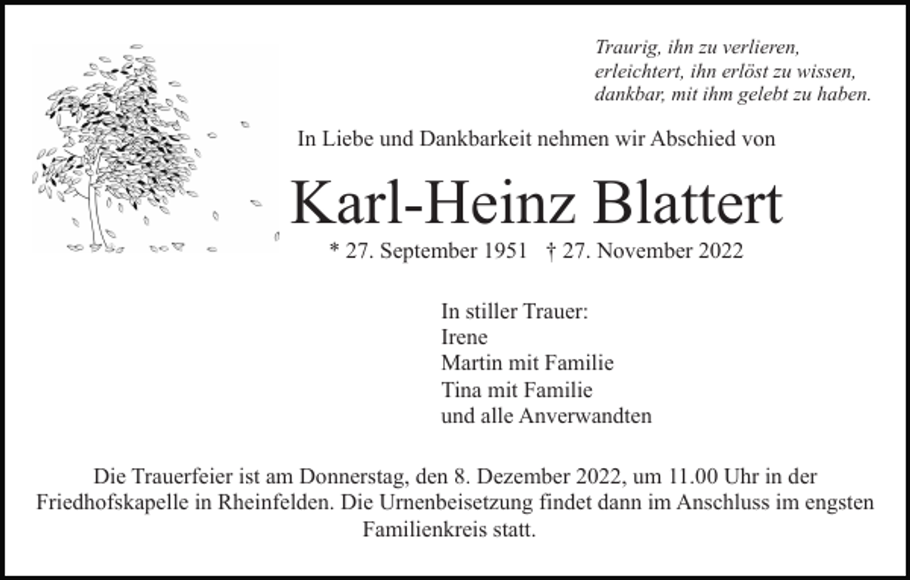 <p>Traurig, ihn zu verlieren,<br />erleichtert, ihn erlöst zu wissen,<br />dankbar, mit ihm gelebt zu haben.</p><p>In Liebe und Dankbarkeit nehmen wir Abschied von</p><p>Karl-Heinz Blattert<br />* 27. September 1951 † 27. November 2022<br />In stiller Trauer:<br />Irene<br />Martin mit Familie<br />Tina mit Familie<br />und alle Anverwandten<br />Die Trauerfeier ist am Donnerstag, den 8. Dezember 2022, um 11.00 Uhr in der<br />Friedhofskapelle in Rheinfelden. Die Urnenbeisetzung findet dann im Anschluss im engsten<br />Familienkreis statt.</p>
